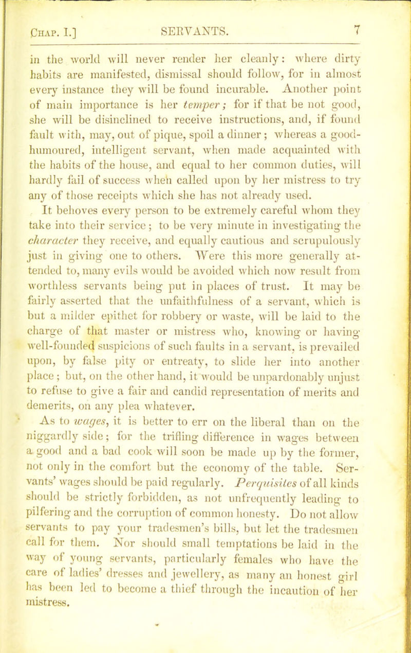 in the world will never render her cleanly: where dirty habits are manifested, dismissal should follow, for in almost every instance they will be found incurable. Another point of main importance is her temper; for if that be not good, she will be disinclined to receive instructions, and, if found fault with, may, out of pique, spoil a dinner; whereas a good- humoured, intelligent servant, when made acquainted with the habits of the house, and equal to her common duties, will hardly fail of success when called upon by her mistress to try any of those receipts which she has not already used. It behoves every person to be extremely careful whom they take into their service; to be very minute in investigating the character they receive, and equally cautious and scrupulously just in giving one to others. Were this more generally at- tended to, many evils would be avoided which now result from worthless servants being put in places of trust. It may be fairly asserted that the unfaithfulness of a servant, which is but a milder epithet i'or robbery or waste, will be laid to the charge of that master or mistress who, knowing or having- well-founded suspicions of such faults in a servant, is prevailed upon, by false pity or entreaty, to slide her into another place ; but, on the other hand, it would be unpardonably unjust to refuse to give a fair and candid representation of merits and demerits, on any plea whatever. As to wages, it is better to err on the liberal than on the niggardly side; for the trifling difference in wages between a good and a bad cook will soon be made up by the former, not only in the comfort but the economy of the table. Ser- vants’ wages should be paid regularly. Perquisites of all kinds should be strictly forbidden, as not unfrequently leading to pilfering and the corruption of common honesty. Do not allow servants to pay your tradesmen’s bills, but let the tradesmen call for them. Nor should small temptations be laid in the way of young servants, particularly females who have the care of ladies’ dresses and jewellery, as many an honest girl has been led to become a thief through the incaution of her mistress.