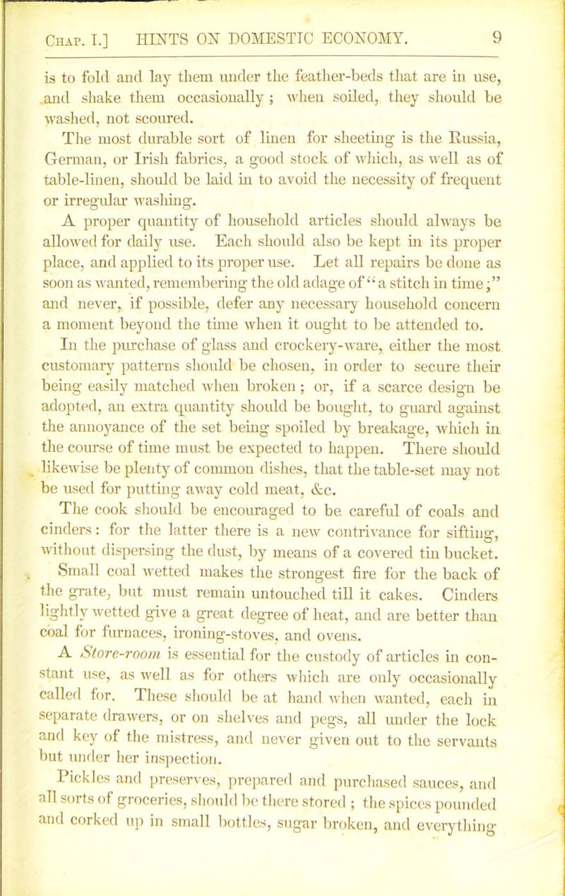 is to fold and lay them under the feather-beds that are in use, and shake them occasionally ; when soiled, they should be washed, not scoured. The most durable sort of linen for sheeting is the Russia, German, or Irish fabrics, a good stock of which, as well as of table-linen, should be laid in to avoid the necessity of frequent or irregular washing. A proper quantity of household articles should always be allowed for daily use. Each should also be kept hi its proper place, and applied to its proper use. Let all repairs be done as soon as wanted, remembering the old adage of “a stitch in time,” and never, if possible, defer any necessary household concern a moment beyond the time when it ought to be attended to. In the purchase of glass and crockery-ware, either the most customary patterns should be chosen, in order to secure their being easily matched when broken; or, if a scarce design be adopted, an extra quantity should be bought, to guard against the annoyance of the set being spoiled by breakage, which in the course of time must be expected to happen. There should likewise be plenty of common dishes, that the table-set may not be used for putting away cold meat, &c. The cook should be encouraged to be careful of coals and cinders: for the latter there is a new contrivance for sifting-, without dispersing the dust, by means of a covered tin bucket. Small coal wetted makes the strongest fire for the back of the grate, but must remain untouched till it cakes. Cinders lightly wetted give a great degree of heat, and are better than coal for furnaces, ironing-stoves, and ovens. A Store-room is essential for the custody of articles in con- stant use, as well as for others which are only occasionally called for. These should be at hand when wanted, each in separate drawers, or on shelves and pegs, all under the lock and key of the mistress, and never given out to the servants but under her inspection. Pickles and preserves, prepared and purchased sauces, and all sorts of groceries, should lie there stored ; the spices pounded and corked up in small bottles, sugar broken, and everything