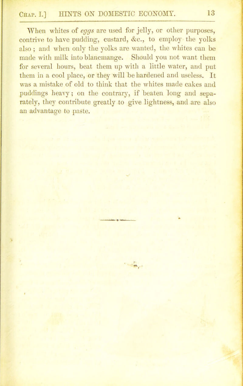 When whites of eggs are used for jelly, or other purposes, contrive to have pudding', custard, &c., to employ the yolks also ; and when only the yolks are wanted, the whites can be made with milk into blancmange. Should you not want them for several hours, beat them up with a little water, and put them in a cool place, or they will be hardened and useless. It was a mistake of old to think that the whites made cakes and puddings heavy; on the contrary, if beaten long and sepa- rately, they contribute greatly to give lightness, and are also an advantage to paste.
