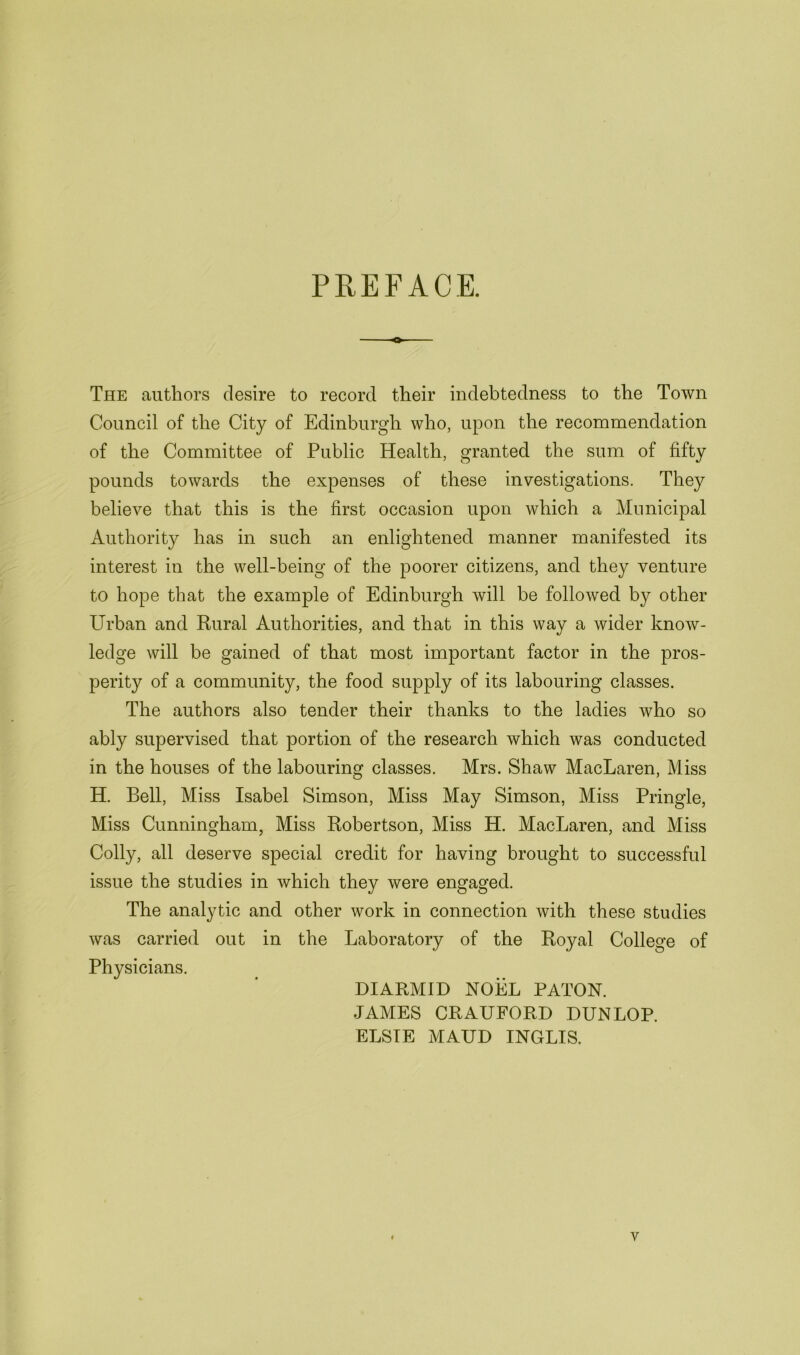 PREFACE. The authors desire to record their indebtedness to the Town Council of the City of Edinburgh who, upon the recommendation of the Committee of Public Health, granted the sum of fifty pounds towards the expenses of these investigations. They believe that this is the first occasion upon which a Municipal Authority has in such an enlightened manner manifested its interest in the well-being of the poorer citizens, and they venture to hope that the example of Edinburgh will be followed by other Urban and Rural Authorities, and that in this way a wider know- ledge will be gained of that most important factor in the pros- perity of a community, the food supply of its labouring classes. The authors also tender their thanks to the ladies who so ably supervised that portion of the research which was conducted in the houses of the labouring classes. Mrs. Shaw MacLaren, Miss H. Bell, Miss Isabel Simson, Miss May Simson, Miss Pringle, Miss Cunningham, Miss Robertson, Miss H. MacLaren, and Miss Colly, all deserve special credit for having brought to successful issue the studies in which they were engaged. The analytic and other work in connection with these studies was carried out in the Laboratory of the Royal College of Physicians. DIARMID NOEL PATON. JAMES CRAUFORD DUNLOP. ELSIE MAUD INGLIS.