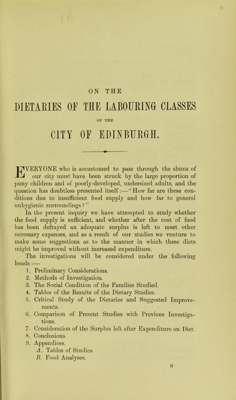 DIETARIES OF THE LABOURING CLASSES OF THE CITY OF EDINBURGH. ♦ EVEBTONE who is accustomed to pass through the slums of our city must have been struck by the large proportion of puny children and of poorly-developed, undersized adults, and the question has doubtless presented itself:—“ How far are these con- ditions due to insufficient food supply and how far to general unhygienic surroundings ? ” In the present inquiry we have attempted to study whether the food supply is sufficient, and whether after the cost of food has been defrayed an adequate surplus is left to meet other necessary expenses, and as a result of our studies we venture to make some suggestions as to the manner in which these diets might be improved without increased expenditure. The investigations will be considered under the following heads :— 1. Preliminary Considerations. 2. Methods of Investigation. 3. The Social Condition of the Families Studied. 4. Tables of the Results of the Dietary Studies. 5. Critical Study of the Dietaries and Suggested Improve- ments. 6. Comparison of Present Studies with Previous Investiga- tions. 7. Consideration of the Surplus left after Expenditure on Diet. (S. Conclusions. 1). Appendices. A. Tables of Studies. B. Food Analyses. 13