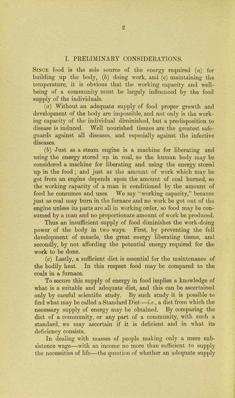 I. PRELIMINARY CONSIDERATIONS. Since food is the sole source of the energy required (a) for building up the body, (6) doing work, and (c) maintaining the temperature, it is obvious that the working capacity and well- being of a community must be largely influenced by the food supply of the individuals. (a) Without an adequate supply of food proper growth and development of the body are impossible, and not only is the work- ing capacity of the individual diminished, but a predisposition to disease is induced. Well nourished tissues are the greatest safe- guards against all diseases, and especially against the infective diseases. (b) Just as a steam engine is a machine for liberating and using the energy stored up in coal, so the human body may be considered a machine for liberating and using the energy stored up in the food; and just as the amount of work which may be got from an engine depends upon the amount of coal burned, so the working capacity of a man is conditioned by the amount of food he consumes and uses. We say “working capacity,” because just as coal may burn in the furnace and no work be got out of the engine unless its parts are all in working order, so food may be con- sumed by a man and no proportionate amount of work be produced. Thus an insufficient supply of food diminishes the work-doing power of the body in two ways. First, by preventing the full development of muscle, the great energy liberating tissue, and secondly, by not affording the potential energy required for the work to be done. (c) Lastly, a sufficient diet is essential for the maintenance of the bodily heat. In this respect food may be compared to the coals in a furnace. To secure this supply of energy in food implies a knowledge of what is a suitable and adequate diet, and this can be ascertained only by careful scientific study. By such study it is possible to find what may be called a Standard Diet—i.e., a diet from which the necessary supply of energy may be obtained. By comparing the diet of a community, or any part of a community, with such a standard, we may ascertain if it is deficient and in what its deficiency consists. In dealing with masses of people making only a mere sub- sistence wage—with an income no more than sufficient to supply the necessities of life—the question of whether an adequate supply