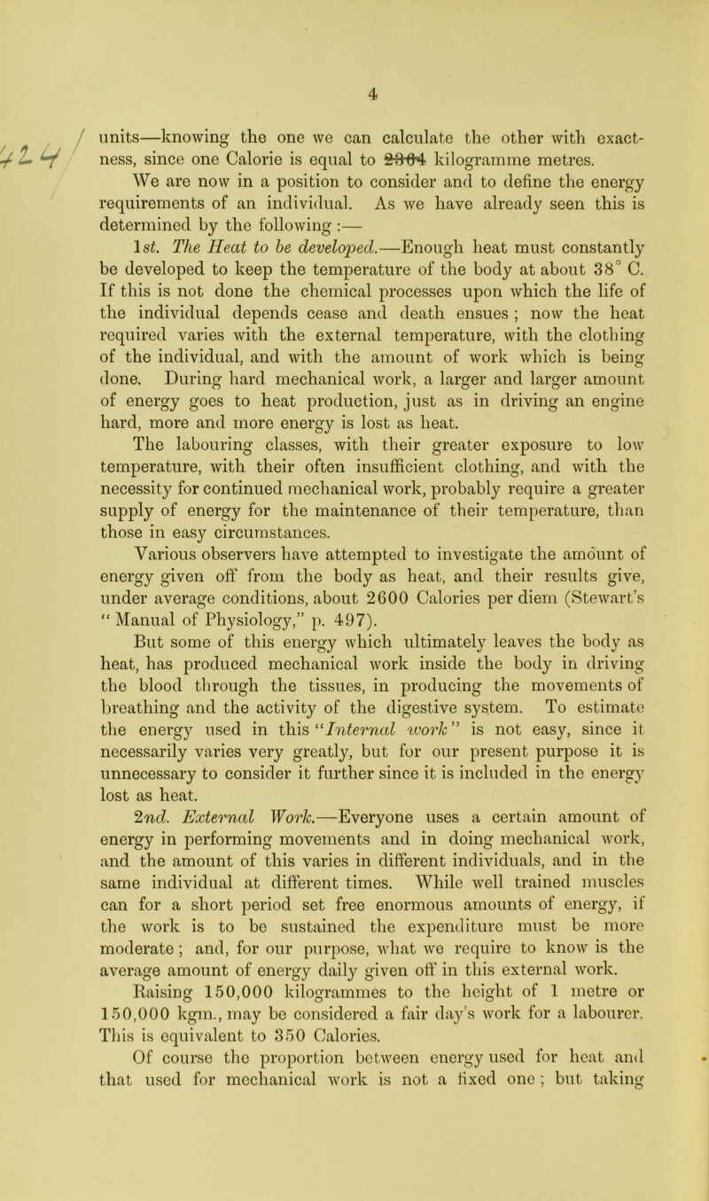 units—knowing the one we can calculate the other with exact- ness, since one Calorie is equal to kilogramme metres. We are now in a position to consider and to define the energy requirements of an individual. As we have already seen this is determined by the following :— 1st. The Heat to be developed.—Enough heat must constantly be developed to keep the temperature of the body at about 38° C. If this is not done the chemical processes upon which the life of the individual depends cease and death ensues ; now the heat required varies with the external temperature, with the clothing of the individual, and with the amount of work which is being done. During hard mechanical work, a larger and larger amount of energy goes to heat production, just as in driving an engine hard, more and more energy is lost as heat. The labouring classes, with their greater exposure to low temperature, with their often insufficient clothing, and with the necessity for continued mechanical work, probably require a greater supply of energy for the maintenance of their temperature, than those in easy circumstances. Various observers have attempted to investigate the amount of energy given off from the body as heat, and their results give, under average conditions, about 2600 Calories per diem (Stewart’s “Manual of Physiology,” p. 497). But some of this energy which ultimately leaves the body as heat, has produced mechanical work inside the body in driving the blood through the tissues, in producing the movements of breathing and the activity of the digestive system. To estimate the energy used in this “Internal work ” is not easy, since it necessarily varies very greatly, but for our present purpose it is unnecessary to consider it further since it is included in the energy lost as heat. 2nd. External Work.—Everyone uses a certain amount of energy in performing movements and in doing mechanical work, and the amount of this varies in different individuals, and in the same individual at different times. While well trained muscles can for a short period set free enormous amounts of energy, if the work is to be sustained the expenditure must be more moderate; and, for our purpose, what we require to know is the average amount of energy daily given off in this external work. Baising 150,000 kilogrammes to the height of 1 metre or 150,000 kgm., may be considered a fair day’s work for a labourer. This is equivalent to 350 Calories. Of course the proportion between energy used for heat and that used for mechanical work is not a fixed one ; but taking
