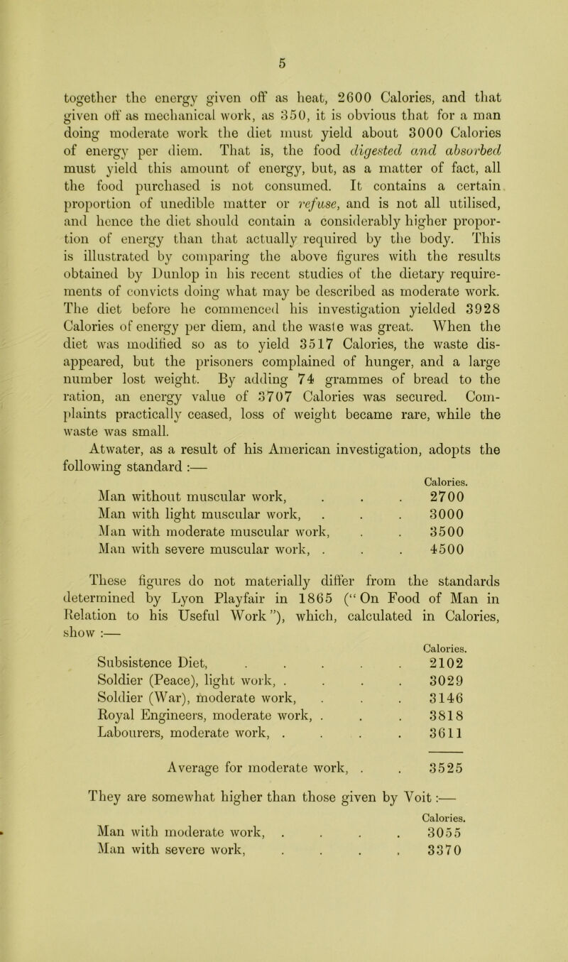 together the energy given off as heat, 2600 Calories, and that given off as mechanical work, as 350, it is obvious that for a man doing moderate work the diet must yield about 3000 Calories of energy per diem. That is, the food digested and absorbed must yield this amount of energy, but, as a matter of fact, all the food purchased is not consumed. It contains a certain proportion of unedible matter or refuse, and is not all utilised, and hence the diet should contain a considerably higher propor- tion of energy than that actually required by the body. This is illustrated by comparing the above figures with the results obtained by Dunlop in his recent studies of the dietary require- ments of convicts doing what may be described as moderate work. The diet before he commenced his investigation yielded 3028 Calories of energy per diem, and the waste was great. When the diet was modified so as to yield 3517 Calories, the waste dis- appeared, but the prisoners complained of hunger, and a large number lost weight. By adding 74 grammes of bread to the ration, an energy value of 3707 Calories was secured. Com- plaints practically ceased, loss of weight became rare, while the waste was small. Atwater, as a result of his American investigation, adopts the following standard :— Calories. Man without muscular work, . . . 2700 Man with light muscular work, . . . 3000 Man with moderate muscular work, . . 3500 Man with severe muscular work, . . . 4500 These figures do not materially differ from the standards determined by Lyon Playfair in 1865 (“On Food of Man in Relation to his Useful Work ”), which, calculated in Calories, show :— Calories. Subsistence Diet, . . . . . 2102 Soldier (Peace), light work, . . . . 3029 Soldier (War), moderate work, . . . 3146 Royal Engineers, moderate work, . . . 3818 Labourers, moderate work, . . . . 3611 Average for moderate work, . . 3525 They are somewhat higher than those given by Yoit:— Calories. Man with moderate work, . . . . 3055 Man with severe work, . . . , 3370