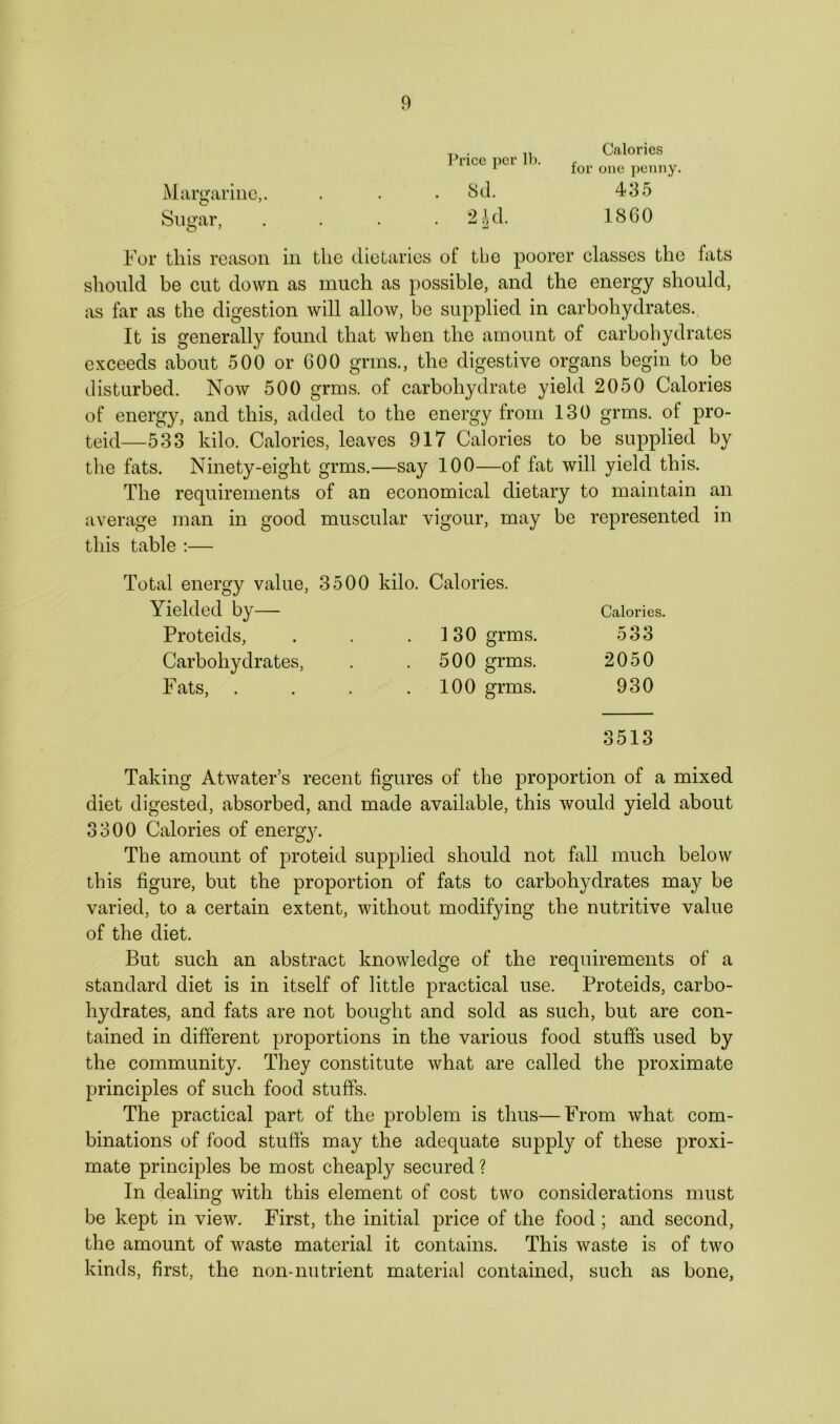 Margarine,. Sugar, Price per lb. Sd. 2 id. A for Calories one penny. 435 I860 For this reason in the dietaries of tbe poorer classes the fats should be cut down as much as possible, and the energy should, as far as the digestion will allow, be supplied in carbohydrates. It is generally found that when the amount of carbohydrates exceeds about 500 or 600 grms., the digestive organs begin to be disturbed. Now 500 grms. of carbohydrate yield 2050 Calories of energy, and this, added to the energy from 130 grms. of pro- teid—533 kilo. Calories, leaves 917 Calories to be supplied by the fats. Ninety-eight grms.—say 100—of fat will yield this. The requirements of an economical dietary to maintain an average man in good muscular vigour, may be represented in this table :— Total energy value, 3500 kilo. Calories. Yielded by Calories. Proteids, . . . 130 grms. 533 Carbohydrates, . . 500 grms. 2050 Fats, . . . .100 grms. 930 3513 Taking Atwater’s recent figures of the proportion of a mixed diet digested, absorbed, and made available, this would yield about 3300 Calories of energy. The amount of proteid supplied should not fall much below this figure, but the proportion of fats to carbohydrates may be varied, to a certain extent, without modifying the nutritive value of the diet. But such an abstract knowledge of the requirements of a standard diet is in itself of little practical use. Proteids, carbo- hydrates, and fats are not bought and sold as such, but are con- tained in different proportions in the various food stuffs used by the community. They constitute what are called the proximate principles of such food stuffs. The practical part of the problem is thus—From what com- binations of food stuffs may the adequate supply of these proxi- mate principles be most cheaply secured ? In dealing with this element of cost two considerations must be kept in view. First, the initial price of the food; and second, the amount of waste material it contains. This waste is of two kinds, first, the non-nutrient material contained, such as bone,