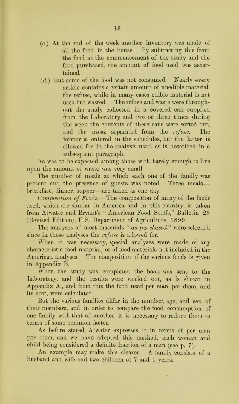 (c.) At the end of the week another inventory was made of all the food in the house. By subtracting this from the food at the commencement of the study and the food purchased, the amount of food used was ascer- tained. (d.) But some of the food was not consumed. Nearly every article contains a certain amount of unedible material, the refuse, while in many cases edible material is not used but wasted. The refuse and waste were through- out the study collected in a covered can supplied from the Laboratory and two or three times during the week the contents of these cans were sorted out, and the waste separated from the refuse. The former is entered in the schedules, but the latter is allowed for in the analysis used, as is described in a subsequent paragraph. As was to be expected, among those with barely enough to live upon the amount of waste was very small. The number of meals at which each one of the family was present and the presence of guests was noted. Three meals— breakfast, dinner, supper—are taken as one day. Composition of Foods.—The composition of many of the foods used, which are similar in America and in this country, is taken from Atwater and Bryant’s “ American Food Stuffs,” Bulletin 28 (Revised Edition), U.S. Department of Agriculture, 1899. The analyses of most materials “ as purchased,” were selected, since in these analyses the refuse is allowed for. When it was necessary, special analyses were made of any characteristic food material, or of food materials not included in the American analyses. The composition of the various foods is given in Appendix B. When the study was completed the book was sent to the Laboratory, and the results were worked out, as is shown in Appendix A., and from this the food used per man per diem, and its cost, were calculated. But the various families differ in the number, age, and sex of their members, and in order to compare the food consumption of one family with that of another, it is necessary to reduce them to terms of some common factor. As before stated, Atwater expresses it in terms of per man per diem, and we have adopted this method, each woman and child being considered a definite fraction of a man (see p. 7). An example may make this clearer. A family consists of a husband and wife and two children of 7 and 4 years.