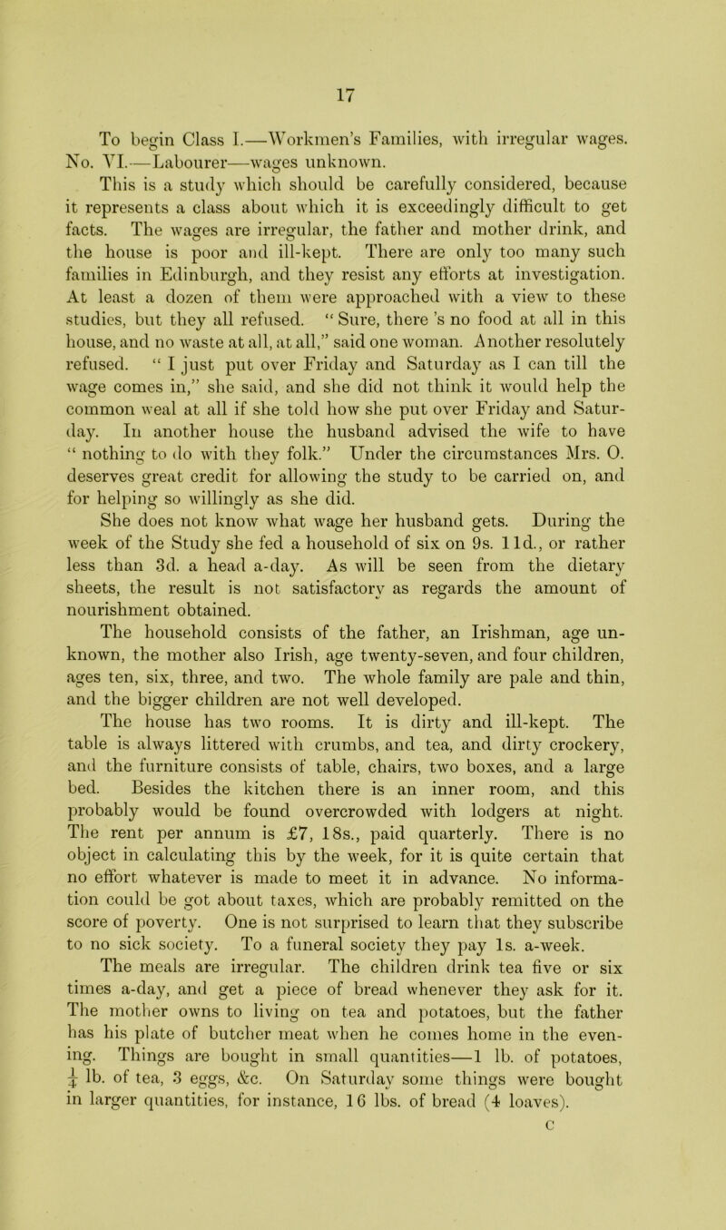 To begin Class I.—Workmen’s Families, with irregular wages. No. VI.—Labourer—wages unknown. This is a stud}7 which should be carefully considered, because it represents a class about which it is exceedingly difficult to get facts. The wa^es are irregular, the father and mother drink, and the house is poor and ill-kept. There are only too many such families in Edinburgh, and they resist any efforts at investigation. At least a dozen of them were approached with a view to these studies, but they all refused. “ Sure, there s no food at all in this house, and no waste at all, at all,” said one woman. Another resolutely refused. “ I just put over Friday and Saturday as I can till the wage comes in,” she said, and she did not think it would help the common weal at all if she told how she put over Friday and Satur- day. In another house the husband advised the wife to have “ nothing to do with they folk.” Under the circumstances Mrs. 0. deserves great credit for allowing the study to be carried on, and for helping so willingly as she did. She does not know what wage her husband gets. During the week of the Study she fed a household of six on 9s. lid., or rather less than 3d. a head a-day. As will be seen from the dietary sheets, the result is not satisfactory as regards the amount of nourishment obtained. The household consists of the father, an Irishman, age un- known, the mother also Irish, age twenty-seven, and four children, ages ten, six, three, and two. The whole family are pale and thin, and the bigger children are not well developed. The house has two rooms. It is dirty and ill-kept. The table is always littered with crumbs, and tea, and dirty crockery, and the furniture consists of table, chairs, two boxes, and a large bed. Besides the kitchen there is an inner room, and this probably would be found overcrowded with lodgers at night. The rent per annum is £7, 18s., paid quarterly. There is no object in calculating this by the week, for it is quite certain that no effort whatever is made to meet it in advance. No informa- tion could be got about taxes, which are probably remitted on the score of poverty. One is not surprised to learn that they subscribe to no sick society. To a funeral society they pay Is. a-week. The meals are irregular. The children drink tea five or six times a-day, and get a piece of bread whenever they ask for it. The mother owns to living on tea and potatoes, but the father has his plate of butcher meat when he comes home in the even- ing. Things are bought in small quantities—1 lb. of potatoes, j lb. of tea, 3 eggs, &c. On Saturday some things were bought in larger quantities, for instance, 16 lbs. of bread (4 loaves). c