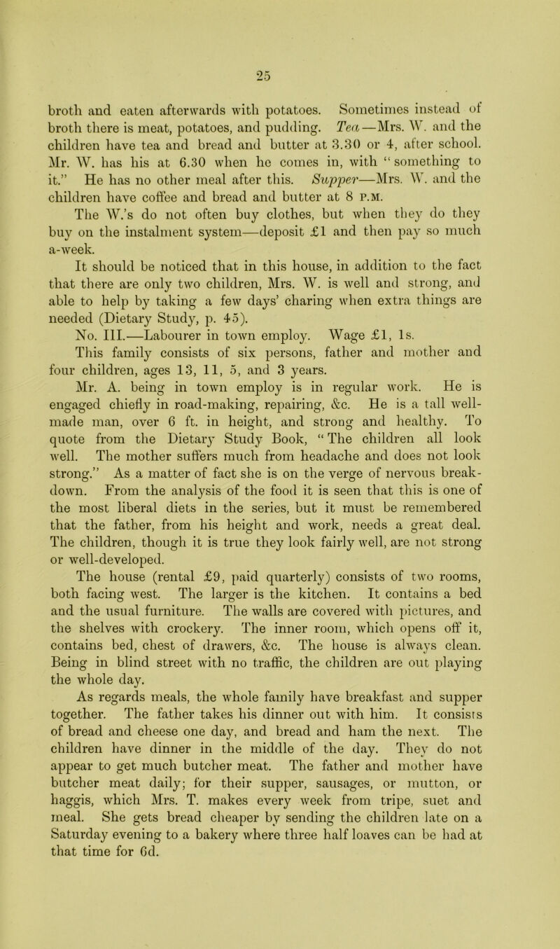 broth and eaten afterwards with potatoes. Sometimes instead of broth there is meat, potatoes, and pudding. Tea—Mrs. W. and the children have tea and bread and butter at 3.30 or 4, after school. Mr. W. has his at 6.30 when he comes in, with “ something to it.” He has no other meal after this. Supper—Mrs. W. and the children have coffee and bread and butter at 8 p.m. The W.’s do not often buy clothes, but when they do they buy on the instalment system—deposit £1 and then pay so much a-week. It should be noticed that in this house, in addition to the fact that there are only two children, Mrs. W. is well and strong, and able to help by taking a few days’ charing when extra things are needed (Dietary Study, p. 45). No. III.—Labourer in town employ. Wage £1, Is. This family consists of six persons, father and mother and four children, ages 13, 11, 5, and 3 years. Mr. A. being in town employ is in regular work. He is engaged chiefly in road-making, repairing, &c. He is a tall well- made man, over 6 ft. in height, and strong and healthy. To quote from the Dietary Study Book, “ The children all look well. The mother suffers much from headache and does not look strong.” As a matter of fact she is on the verge of nervous break- down. From the analysis of the food it is seen that this is one of the most liberal diets in the series, but it must be remembered that the father, from his height and work, needs a great deal. The children, though it is true they look fairly well, are not strong or well-developed. The house (rental £9, paid quarterly) consists of two rooms, both facing west. The larger is the kitchen. It contains a bed and the usual furniture. The walls are covered with pictures, and the shelves with crockery. The inner room, which opens off it, contains bed, chest of drawers, &c. The house is always clean. Being in blind street with no traffic, the children are out playing the whole day. As regards meals, the whole family have breakfast and supper together. The father takes his dinner out with him. It consists of bread and cheese one day, and bread and ham the next. The children have dinner in the middle of the day. They do not appear to get much butcher meat. The father and mother have butcher meat daily; for their supper, sausages, or mutton, or haggis, which Mrs. T. makes every week from tripe, suet and meal. She gets bread cheaper by sending the children late on a Saturday evening to a bakery where three half loaves can be had at that time for Cd.