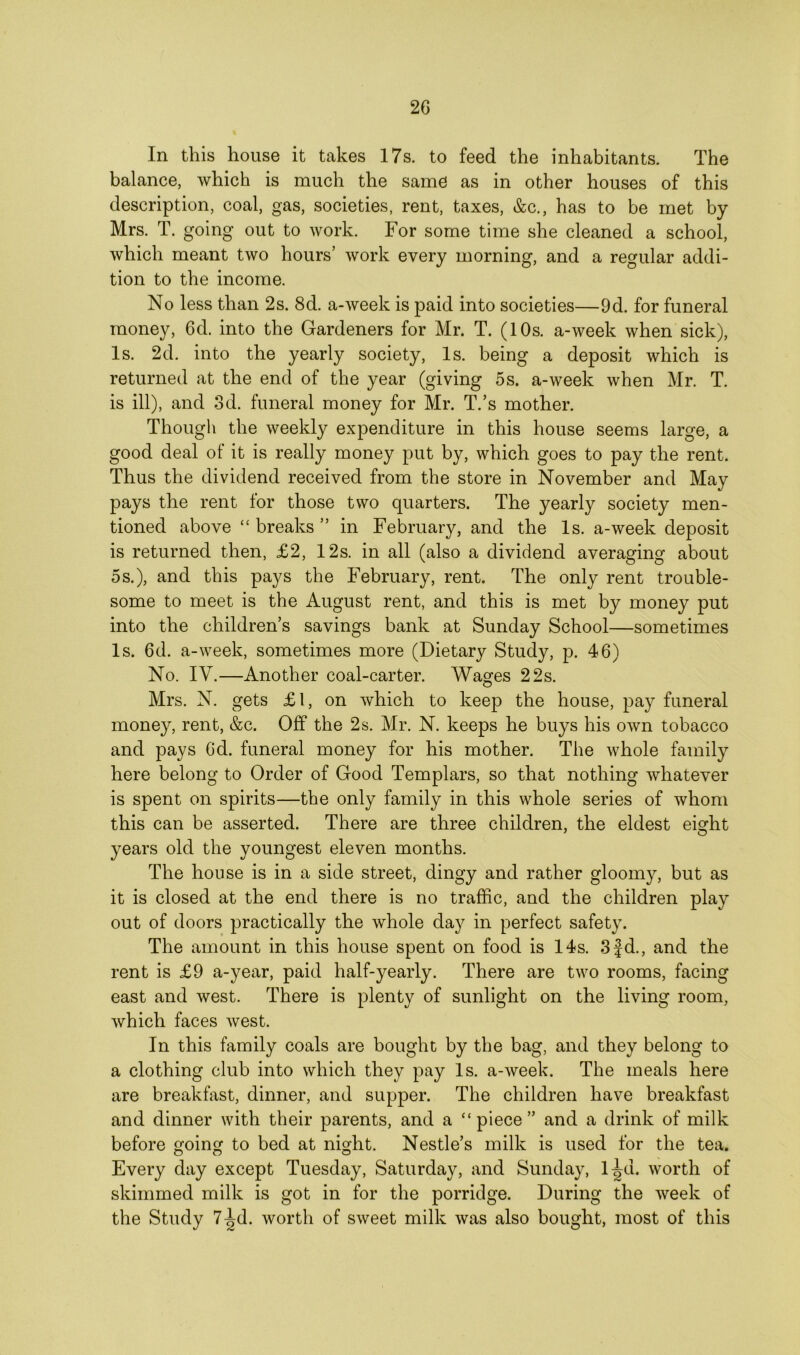 In this house it takes 17s. to feed the inhabitants. The balance, which is much the same as in other houses of this description, coal, gas, societies, rent, taxes, &c., has to be met by Mrs. T. going out to work. For some time she cleaned a school, which meant two hours’ work every morning, and a regular addi- tion to the income. No less than 2s. 8d. a-week is paid into societies—9d. for funeral money, 6d. into the Gardeners for Mr. T. (10s. a-week when sick), Is. 2d. into the yearly society, Is. being a deposit which is returned at the end of the year (giving 5s. a-week when Mr. T. is ill), and 3d. funeral money for Mr. T.’s mother. Though the weekly expenditure in this house seems large, a good deal of it is really money put by, which goes to pay the rent. Thus the dividend received from the store in November and May pays the rent for those two quarters. The yearly society men- tioned above “ breaks ” in February, and the Is. a-week deposit is returned then, £2, 12s. in all (also a dividend averaging about 5s.), and this pays the February, rent. The only rent trouble- some to meet is the August rent, and this is met by money put into the children’s savings bank at Sunday School—sometimes Is. 6d. a-week, sometimes more (Dietary Study, p. 46) No. IV.—Another coal-carter. Wages 22s. Mrs. N. gets £l, on which to keep the house, pay funeral money, rent, &c. Off the 2s. Mr. N. keeps he buys his own tobacco and pays 6d. funeral money for his mother. The whole family here belong to Order of Good Templars, so that nothing whatever is spent on spirits—the only family in this whole series of whom this can be asserted. There are three children, the eldest eight years old the youngest eleven months. The house is in a side street, dingy and rather gloomy, but as it is closed at the end there is no traffic, and the children play out of doors practically the whole day in perfect safety. The amount in this house spent on food is 14s. 3 jd., and the rent is £9 a-year, paid half-yearly. There are two rooms, facing east and west. There is plenty of sunlight on the living room, which faces west. In this family coals are bought by the bag, and they belong to a clothing club into which they pay Is. a-week. The meals here are breakfast, dinner, and supper. The children have breakfast and dinner with their parents, and a “piece” and a drink of milk before going to bed at night. Nestle’s milk is used for the tea. Every day except Tuesday, Saturday, and Sunday, l^u. worth of skimmed milk is got in for the porridge. During the week of the Study 7^d. worth of sweet milk was also bought, most of this