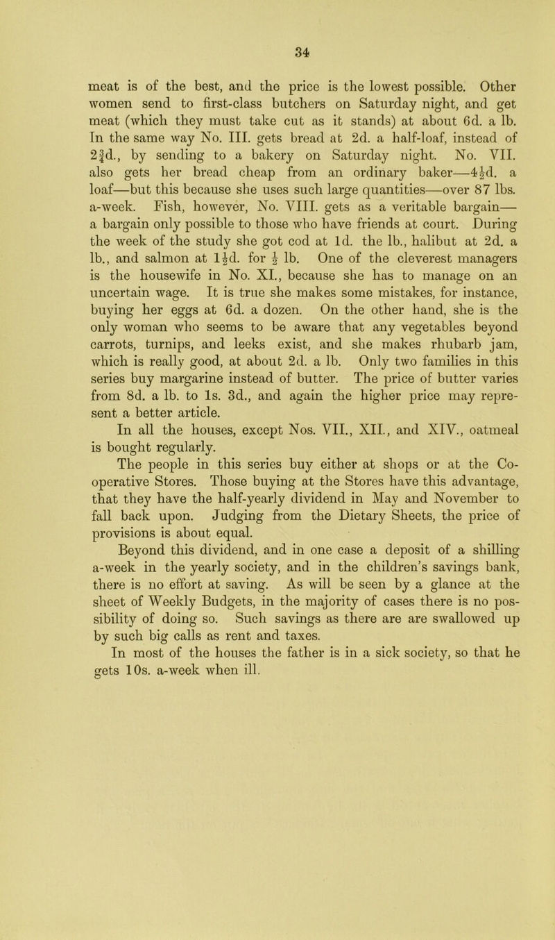 meat is of the best, and the price is the lowest possible. Other women send to first-class butchers on Saturday night, and get meat (which they must take cut as it stands) at about 6d. a lb. In the same way No. III. gets bread at 2d. a half-loaf, instead of 2fd., by sending to a bakery on Saturday night. No. VII. also gets her bread cheap from an ordinary baker—4|d. a loaf—but this because she uses such large quantities—over 87 lbs. a-week. Fish, however, No. VIII. gets as a veritable bargain— a bargain only possible to those who have friends at court. During the week of the study she got cod at Id. the lb., halibut at 2d. a lb., and salmon at l|d. for £ lb. One of the cleverest managers is the housewife in No. XI., because she has to manage on an uncertain wage. It is true she makes some mistakes, for instance, buying her eggs at 6d. a dozen. On the other hand, she is the only woman who seems to be aware that any vegetables beyond carrots, turnips, and leeks exist, and she makes rhubarb jam, which is really good, at about 2d. a lb. Only two families in this series buy margarine instead of butter. The price of butter varies from 8d. a lb. to Is. 3d., and again the higher price may repre- sent a better article. In all the houses, except Nos. VII., XII., and XIV., oatmeal is bought regularly. The people in this series buy either at shops or at the Co- operative Stores. Those buying at the Stores have this advantage, that they have the half-yearly dividend in May and November to fall back upon. Judging from the Dietary Sheets, the price of provisions is about equal. Beyond this dividend, and in one case a deposit of a shilling a-week in the yearly society, and in the children’s savings bank, there is no effort at saving. As will be seen by a glance at the sheet of Weekly Budgets, in the majority of cases there is no pos- sibility of doing so. Such savings as there are are swallowed up by such big calls as rent and taxes. In most of the houses the father is in a sick society, so that he gets 10s. a-week when ill.