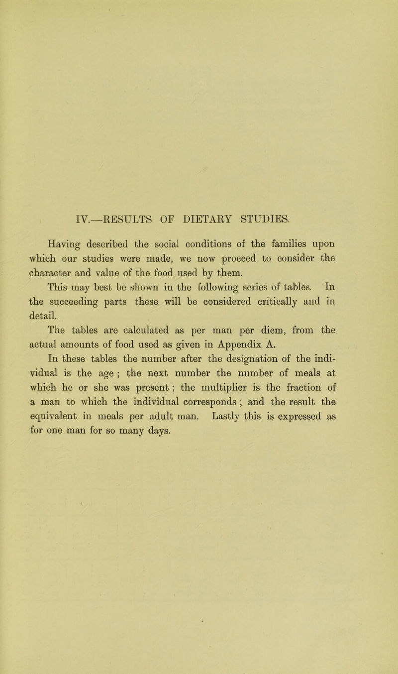 IV.—RESULTS OF DIETARY STUDIES. Having described the social conditions of the families upon which our studies were made, we now proceed to consider the character and value of the food used by them. This may best be shown in the following series of tables. In the succeeding parts these will be considered critically and in detail. The tables are calculated as per man per diem, from the actual amounts of food used as given in Appendix A. In these tables the number after the designation of the indi- vidual is the age ; the next number the number of meals at which he or she was present ; the multiplier is the fraction of a man to which the individual corresponds ; and the result the equivalent in meals per adult man. Lastly this is expressed as for one man for so many days.