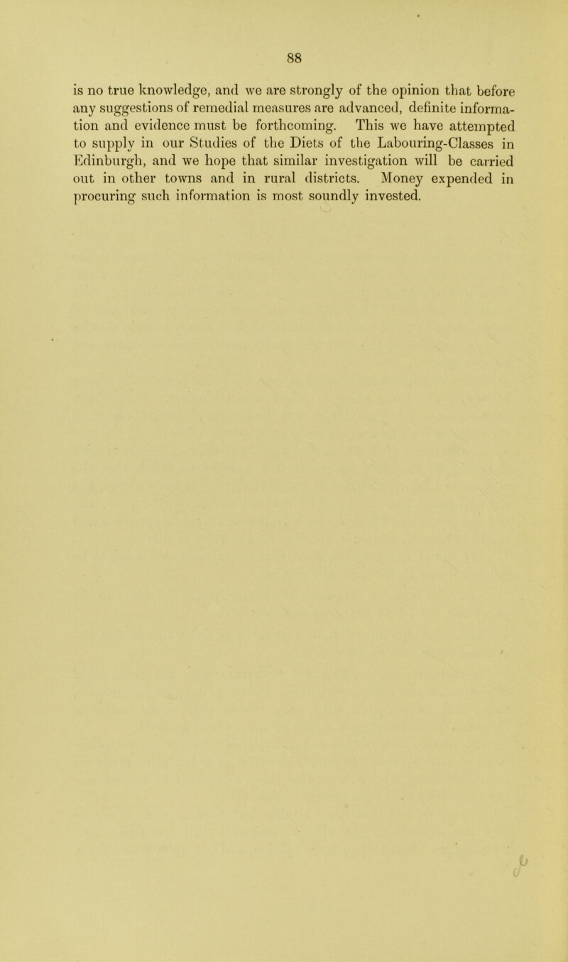 is no true knowledge, and we are strongly of the opinion that before any suggestions of remedial measures are advanced, definite informa- tion and evidence must be forthcoming. This we have attempted to supply in our Studies of the Diets of the Labouring-Classes in Edinburgh, and we hope that similar investigation will be carried out in other towns and in rural districts. Money expended in procuring such information is most soundly invested.