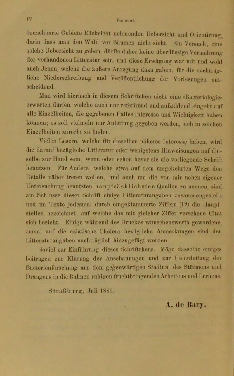 benachbarte Gebiete Rücksicht nehinciuleii Uebcrsicht und Orientirnufr darin dass man den Wald vor Bäumen nicht sieht. Ein Versuch, eine solche Uebersicht zu geben, durfte daher keine überflüssige Vermehrung der vorhandenen Litteratur sein, und diese Erwägung war mir und wohl auch Jenen, welche die äußere Anregung dazu galten, für die nachträg- liche Niederschreibung und Veröffentlichung der Vorlesungen ent- scheidend. Mau wird hiernach in diesem Hchriftchen nicht eine «Bacteriologie« erwarten dürfen, welche auch nur referireud und aufzählend eingeht auf alle Einzelheiten, die gegebenen Falles Interesse und Wichtigkeit haben können; es soll vielmehr nur Anleitung gegeben werden, sich in solchen Einzelheiten zurecht zu finden. Vielen Lesern, welche für dieselben näheres Interesse haben, wird die darauf bezügliche Litteratur oder wenigstens Hinweisungen auf die- selbe zur Hand sein, wenn oder schon bevor sie die vorliegende Schrift benutzen. Für Andere, welche etwa auf dem umgekehrten Wege den Details näher treten wollen, und auch um die von mir neben eigener Untersuchung benutzten hauptsächlichsten Quellen zu nennen, sind am Schlüsse dieser Schrift einige Litteraturangaben zusammengestellt und im Texte jedesmal durch cingcklammertc Ziflcrn (12) die Haupt- stellen bezeichnet, auf welche das mit gleicher Ziffer versehene Citaf sich bezieht. Einige während des Druckes wünschenswerth gewordene, zumal auf die asiatische Cholera bezügliche Anmerkungen sind den Litteraturangaben nachträglich hinzugefügt worden. Soviel zur Einführung dieses Schriftchens. Möge dasselbe einiges beitragen zur Klärung der Anschauungen und zur IJeberleituug der Bactericnforschung aus dem gegenwärtigen Stadium des Stünnens und Drängens in die Bahnen ruhigen fruchtbringenden Arbeitens und Lernens. Straß bürg, .luli 1885. A. do Hai’.v.