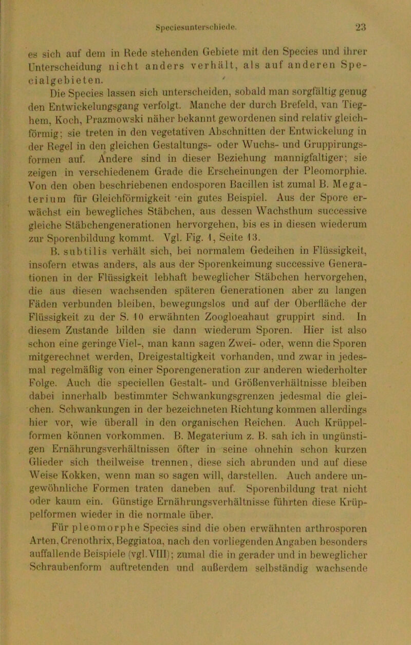 Speciesiintcrscliicde. n es sich auf dem in Rede stehenden Gebiete mit den Species und ihrer Unterscheidung nicht anders verhält, als auf anderen Spe- cialgebieten. Die Species lassen sich unterscheiden, sobald man sorgfältig genug den Entwickelungsgang verfolgt. Manche der durch Rrefeld, van Tieg- hem, Koch, Prazmowski näher bekannt gewordenen sind relativ gleich- förmig; sie treten in den vegetativen Abschnitten der Entwickelung in der Regel in den gleichen Gestaltungs- oder Wuchs- und Gruppirungs- formen auf. Andere sind in dieser Beziehung mannigfaltiger; sie zeigen in verschiedenem Grade die Erscheinungen der Pleomorphie. Von den oben beschriebenen endosporen Bacillen ist zumal B. Mega- terium für Gleichförmigkeit -ein gutes Beispiel. Aus der Spore er- wächst ein bewegliches Stäbchen, aus dessen Wachsthum successive gleiche Stäbchengenerationen hervorgehen, bis es in diesen wiederum zur Sporenbildung kommt. Vgl. Fig. I, Seite 13. B. subtilis verhält sich, bei normalem Gedeihen in Flüssigkeit, insofern etwas anders, als aus der Sporenkeimung successive Genera- tionen in der Flüssigkeit lebhaft beweglicher Stäbchen hervorgehen, die aus diesen wachsenden späteren Generationen aber zu langen Fäden verbunden bleiben, bewegungslos und auf der Oberfläche der Flüssigkeit zu der S. 10 erwähnten Zoogloeahaut gruppirt sind. In diesem Zustande bilden sie dann wiederum Sporen. Hier ist also schon eine geringe Viel-, man kann sagen Zwei- oder, wenn die Sporen mitgerechnet werden, Dreigestaltigkeit vorhanden, und zwar in jedes- mal regelmäßig von einer Sporengeneration zur anderen wiederholter Folge. Auch die speciellen Gestalt- und Größenverhältnisse bleiben dabei innerhalb bestimmter Schw’ankungsgrenzen jedesmal die glei- chen. Schwankungen in der bezeichneten Richtung kommen allerdings hier vor, wie überall in den organischen Reichen. Auch Krüppel- formen können Vorkommen. B. Megaterium z. B. sah ich in ungünsti- gen Ernährungsverhältnissen öfter in seine ohnehin schon kurzen Glieder sich theilweise trennen, diese sich abrunden und auf diese Weise Kokken, wenn man so sagen will, darstellen. Auch andere un- gewöhnliche Formen traten daneben auf. Sporenbildung trat nicht oder kaum ein. Günstige Ernährungsverhältnisse führten diese Krüp- pelformen wieder in die normale über. Für pleomorphe Species sind die oben erwähnten arthrosporen Arten, Grenothrix,Beggiatoa, nach den vorliegenden Angaben besonders auffallende Bei.spiele (vgl. VIII); zumal die in gerader und in beweglicher Schraubenform auftretenden und außerdem selbständig wachsende