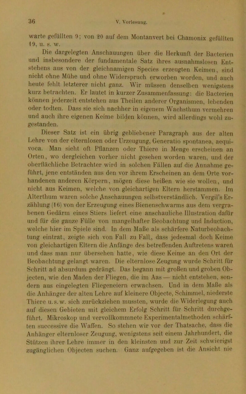 warte gefüllten 9; von 20 auf dem Montanvert bei Chamonix gefüllten 19, u. s. w. Die dargelegten Anschauungen über die Herkunft der Bacterien und insbesondere der fundamentale Satz ihres ausnahmslosen Ent- stehens aus von der gleichnamigen Species erzeugten Keimen, sind nicht ohne Mühe und ohne Widerspruch erworben worden, und auch heute fehlt letzterer nicht ganz. Wir müssen denselben wenigstens kurz betrachten. Er lautet in kurzer Zusammenfassung: die Bacterien können jederzeit entstehen aus Theilen anderer Organismen, lebenden oder todten. Dass sie sich nachher in eigenem Wachsthum vermehren und auch ihre eigenen Keime bilden können, wird allerdings wohl zu- gestanden. Dieser Satz ist ein übrig gebliebener Paragraph aus der alten Lehre von der elternlosen oder Urzeugung, Generatio spontanea, aequi- voca. Man sieht oft Pflanzen oder Thiere in Menge erscheinen an Orten, wo dergleichen vorher nicht gesehen worden waren, und der oberflächliche Betrachter wird in solchen Fällen auf die Annahme ge- führt, jene entständen aus den vor ihrem Erscheinen an dem Orte vor- handenen anderen Körpern, mögen diese heißen wie sie wollen, und nicht aus Keimen, welche von gleichartigen Eltern herstammen. Im Alterthum waren solche Anschauungen selbstverständlich. Vergil’s Er- zählung (I (5) von der Erzeugung eines Bienenschwarms aus dem vergra- benen Gedärm eines Stiers liefert eine anschauliche Illustration dafür und für die ganze Fülle von mangelhafter Beobachtung und Induction, welche hier im Spiele sind. In dem Maße als schärfere Naturbeobach- tung eintrat, zeigte sich von Fall zu Fall., dass jedesmal doch Keime von gleichartigen Eltern die Anfänge des betreffenden Auftretens wareii und dass man nur übersehen hatte, wie diese Keime an den Ort der Beobachtung gelangt waren. Die elternlose Zeugung wurde Schritt für Schritt ad absurdum gedrängt. Das begann mit großen und groben Ob- jecten, wie den Maden der Fliegen, die im Aas — nicht entstehen, son- dern aus eingelegten Fliegeneiern erwachsen. Und in dem Maße als die Anhänger der alten Lehre auf kleinere Objecte, Schimmel, niederste Thiere u.s.w. sich zurückziehen mussten, wurde die Widerlegung auch auf diesen Gebieten mit gleichem Erfolg Schritt für Schritt durchge- führt. Mikroskop und vervollkommnete Experimentalmelhoden schärf- ten successive die Waffen. So stehen wir vor der Thatsache, dass die Anhänger elternloser Zeugung, wenigstens seit einem Jahrhundert, die Stützen ihrer Lehre immer in den kleinsten und zur Zeit schwierigst zugänglichen Objecten suchen. Ganz aufgegeben ist die Ansicht nie