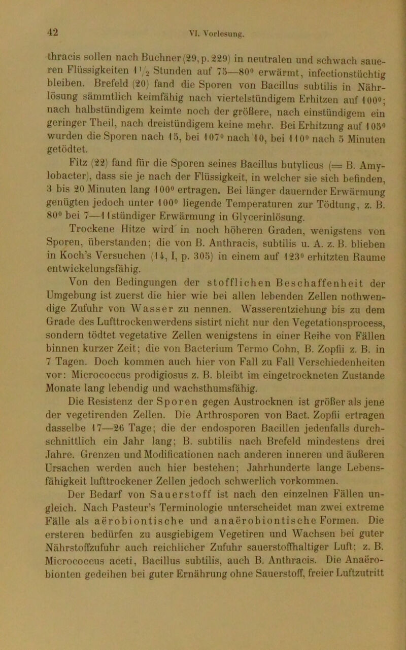 thracis sollen nach Büchner (29, p. 229) in neutralen und schwach .saue- ren Flüssigkeiten I' 2 Stunden auf 75—80** erwärmt, infectionstüchtig bleiben. Brefeld (20) fand die Sporen von Bacillus subtilis in Nähr- lösung sämmtlich keimfähig nach viertelstündigem Erhitzen auf lOO«; nach halbstündigem keimte noch der größere, nach einstündigem ein geringer Theil, nach dreistündigem keine mehr. Bei Erhitzung auf 105« wurden die Sporen nach lö, bei lOT« nach 10, bei I IO» nach 5 Minuten getödtet. Fitz (22) fand für die Sporen seines Bacillus butylicus (= B. Amy- lobacter), dass sie je nach der Flüssigkeit, in welcher sie sich befinden, 3 bis 20 Minuten lang 100<> ertragen. Bei länger dauernder Erwärmung genügten jedoch unter lOO» liegende Temperaturen zur Tödtung, z. B. 80“ bei 7—I Istündiger Erwärmung in Glycerinlösung. Trockene Hitze wird in noch höheren Graden, wenigstens von Sporen, überstanden; die von B. Anthracis, subtilis u. A. z. B. blieben in Koch’s Versuchen (l i, I, p. 305) in einem auf 123o erhitzten Raume entwickelungsfähig. Von den Bedingungen der stofflichen Beschaffenheit der Umgebung ist zuerst die hier wie bei allen lebenden Zellen nothwen- dige Zufuhr von Wasser zu nennen. Wasserentziehung bis zu dem Grade des Lufttrockenwerdens sistirt nicht nur den Vegetationsprocess, sondern tödtet vegetative Zellen wenigstens in einer Reihe von Fällen binnen kurzer Zeit; die von Bacterium Termo Cohn, B. Zopfii z. B. in 7 Tagen. Doch kommen auch hier von Fall zu Fall Verschiedenheiten vor: Micrococcus prodigiosus z. B. bleibt im eingetrockneten Zustande Monate lang lebendig und wachsthumsfähig. Die Resistenz der Sporen gegen Austrocknen ist größer als jene der vegetirenden Zellen. Die Arthrosporen von Bact. Zopfii ertragen dasselbe 17—26 Tage; die der endosporen Bacillen jedenfalls durch- schnittlich ein Jahr lang; B. subtilis nach Brefeld mindestens drei Jahre. Grenzen und Modificationen nach anderen inneren und äußeren Ursachen werden auch hier bestehen; Jahrhunderte lange Lebens- fähigkeit lufttrockener Zellen jedoch schwerlich Vorkommen. Der Bedarf von Sauerstoff ist nach den einzelnen Fällen un- gleich. Nach Pasteur’s Terminologie unterscheidet man zwei extreme Fälle als aerobiontische und anaerobiontische Formen. Die ersteren bedürfen zu ausgiebigem Vegetiren und Wachsen bei guter Nährstoffzufuhr auch reichlicher Zufuhr sauerstoffhaltiger Luft: z. B. Micrococcus aceti, Bacillus subtilis, auch B. Anthracis. Die Anaero- bionten gedeihen bei guter Ernährung ohne Sauerstoff, freier Luftzutritt