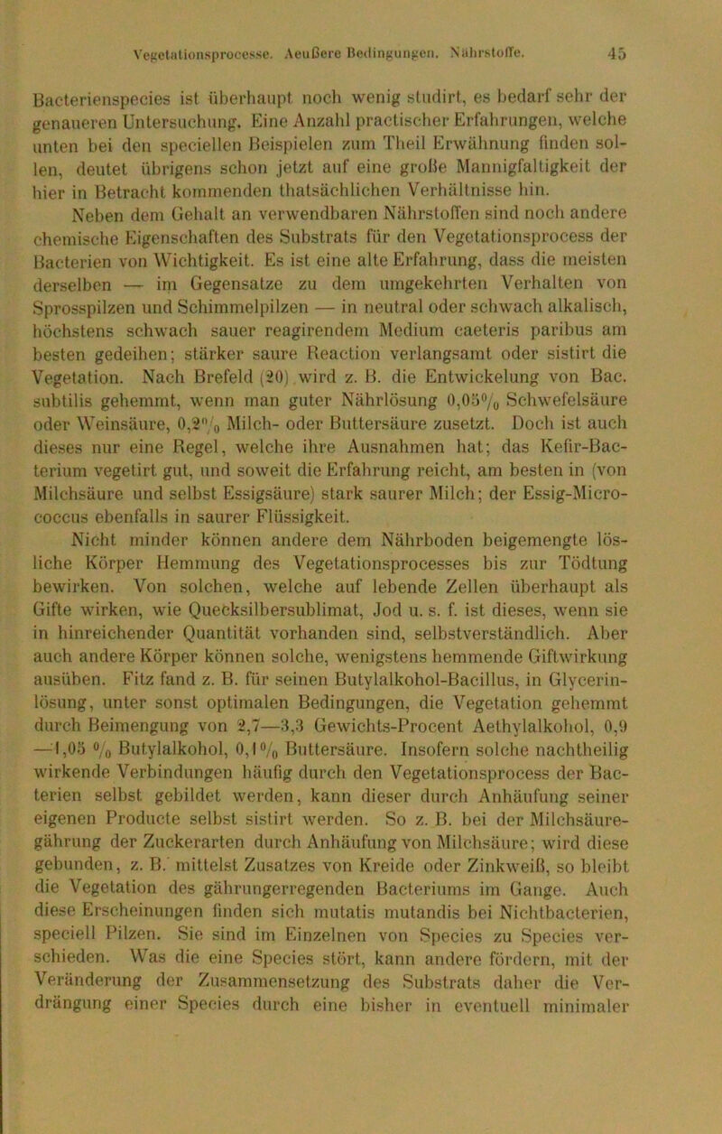Bacterienspecies ist überhaupt nocli wenig studirt, es bedarf sehr der genaueren Untersuchung. Eine Anzahl practisctier Erfahrungen, welclie unten bei den speciellen Beispielen zum Theil Erwähnung finden sol- len, deutet übrigens schon jetzt auf eine grolle Mannigfaltigkeit der hier in Betracht kommenden thatsächlichen Verhältnisse hin. Neben dem Gehalt an verwendbaren Nährstoffen sind noch andere chemische Eigenschaften des Substrats für den Vegetationsprocess der Bacterien von Wichtigkeit. Es ist eine alte Erfahrung, dass die meisten derselben — ini Gegensätze zu dem umgekehrten Verhalten von Sprosspilzen und Schimmelpilzen — in neutral oder schwach alkalisch, höchstens schwach sauer reagirendem Medium caeteris paribus am besten gedeihen; stärker saure Reaction verlangsamt oder sistirt die Vegetation. Nach Brefeld (20) wird z. B. die Entwickelung von Bac. subtilis gehemmt, wenn man guter Nährlösung 0,0o% Schwefelsäure oder Weinsäure, 0,'2;'o Milch- oder ßuttersäure zusetzt. Doch ist auch dieses nur eine Regel, welche ihre Ausnahmen hat; das Kefir-Bac- terium vegetirt gut, und soweit die Erfahrung reicht, am besten in (von Milchsäure und selbst Essigsäure) stark saurer Milch; der Essig-Micro- coccus ebenfalls in saurer Flüssigkeit. Nicht minder können andere dem Nährboden beigemengte lös- liche Körper Hemmung des Vegetationsprocesses bis zur Tödtung bewirken. Von solchen, welche auf lebende Zellen überhaupt als Gifte wirken, wie Quecksilbersublimat, Jod u. s. f. ist dieses, wenn sie in hinreichender Quantität vorhanden sind, selbstverständlich. Aber auch andere Körper können solche, wenigstens hemmende Giftwirkung ausüben. Fitz fand z. B. für seinen Butylalkohol-Bacillus, in Glycerin- lösung, unter sonst optimalen Bedingungen, die Vegetation gehemmt durch Beimengung von 2,7—3,3 Gewichts-Procent Aethylalkohol, 0,9 —:|,05 % ßutylalkohol, 0,1% Buttersäure. Insofern solche nachtheilig wirkende Verbindungen häufig durch den Vegetationsprocess der Bac- terien selbst gebildet werden, kann dieser durch Anhäufung seiner eigenen Producte selbst sistirt werden. So z. B. bei der Milchsäure- gährung der Zuckerarten durch Anhäufung von Milchsäure; wird diese gebunden, z. B. mittelst Zusatzes von Kreide oder Zinkweiß, so bleibt die Vegetation des gährungerregenden Bacteriums im Gange. Auch diese Erscheinungen linden sich mutatis mutandis bei Nichtbacterien, speciell Pilzen. Sie sind im Einzelnen von Species zu Species ver- schieden. Was die eine Species stört, kann andere fördern, mit der Veränderung der Zusammensetzung des Substrats daher die Ver- drängung einer Species durch eine bisher in eventuell minimaler