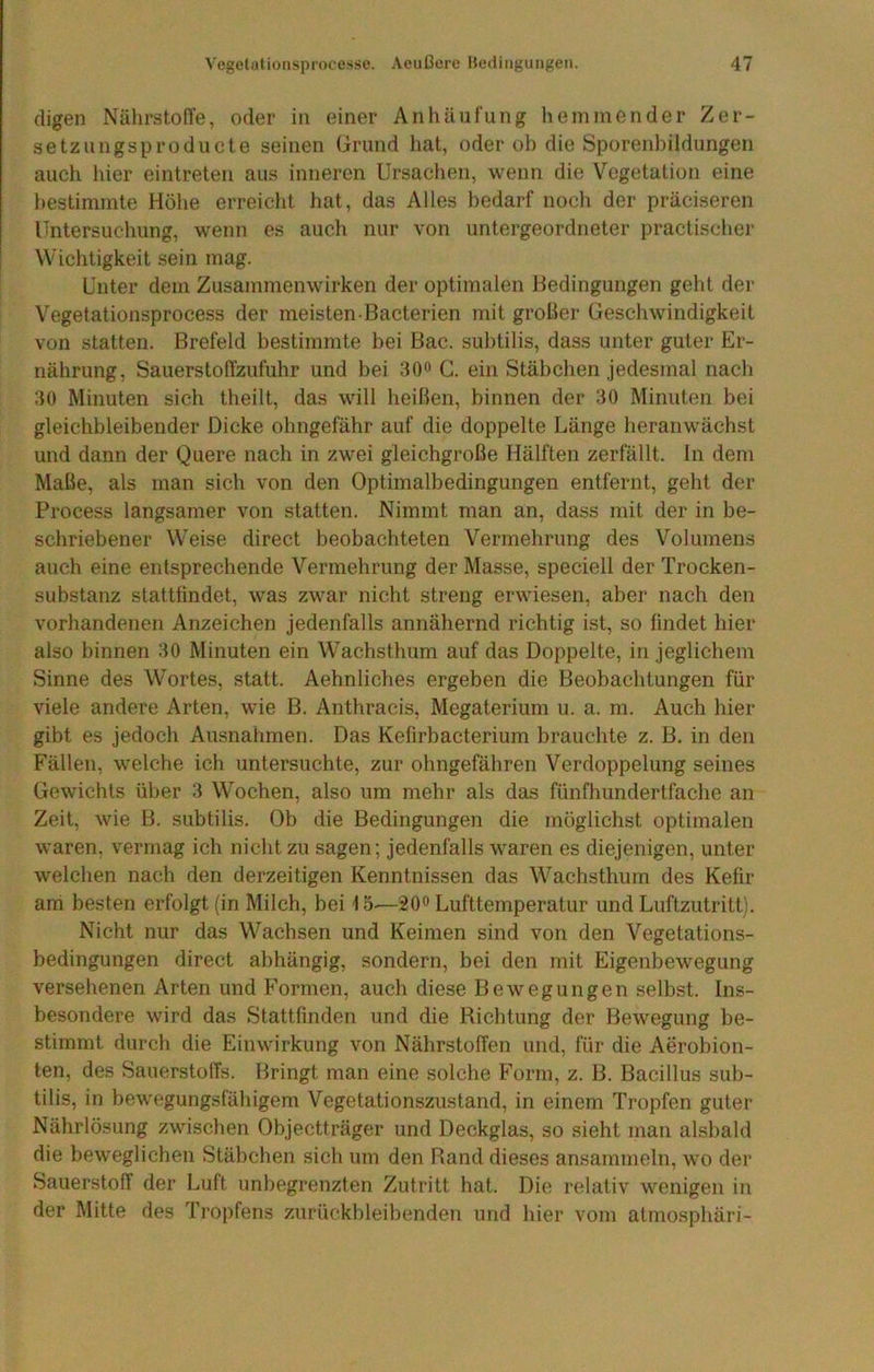 digen NälirstofTe, oder in einer Anhäufung hemmender Zer- setzungsproducte seinen (irund hat, oder ob die Sporenbildungen auch hier eintreten aus inneren Ursachen, wenn die Vegetation eine bestimmte Höhe erreicht hat, das Alles bedarf noch der präciseren Untersuchung, w’enn es auch nur von untergeordneter practischer Wichtigkeit sein mag. Unter dem Zusammenwirken der optimalen Bedingungen geht dei- Vegetationsprocess der meisten Bacterien mit grober Geschwindigkeit von statten. Brefeld bestimmte bei Bac. subtilis, dass unter guter Er- nährung, Sauerstoftzufuhr und bei 30<> C. ein Stäbchen jedesmal nach 30 Minuten sich theilt, das will heißen, binnen der 30 Minuten bei gleichbleibender Dicke obngefähr auf die doppelte Länge heranwächst und dann der Quere nach in zwei gleichgroße Hälften zerfällt. In dem Maße, als man sich von den Optimalbedingungen entfernt, geht der Process langsamer von statten. Nimmt man an, dass mit der in be- schriebener Weise direct beobachteten Vermehrung des Volumens auch eine entsprechende Vermehrung der Masse, speciell der Trocken- substanz stattfindet, was zwar nicht streng erwiesen, aber nach den vorhandenen Anzeichen jedenfalls annähernd richtig ist, so findet hier also binnen 30 Minuten ein Wachsthum auf das Doppelte, in jeglichem Sinne des Wortes, statt. Aehnliches ergeben die Beobachtungen für viele andere Arten, wie B. Anthraeis, Megaterium u. a. m. Auch hier gibt es jedoch Ausnahmen. Das Kefirbacterium brauchte z. B, in den Fällen, welche ich untersuchte, zur ohngefähren Verdoppelung seines Gewichts über 3 Wochen, also um mehr als das fünfhundertfache an Zeit, wie B. subtilis. Ob die Bedingungen die möglichst optimalen waren, vermag ich nicht zu sagen; jedenfalls waren es diejenigen, unter welchen nach den derzeitigen Kenntnissen das Wachsthum des Kefir am besten erfolgt (in Milch, bei 15^—20« Lufttemperatur und Luftzutritt). Nicht nur das Wachsen und Keimen sind von den Vegetations- bedingungen direct abhängig, sondern, bei den mit Eigenbewegung versehenen Arten und Formen, auch diese Bewegungen selbst. Ins- besondere wird das Stattfinden und die Ricbtung der Bewegung be- stimmt durch die Einwirkung von Nährstoffen und, für die Aerobion- ten, des Sauerstolfs. Bringt man eine solche Form, z. B. Bacillus sub- tilis, in bewegungsfähigem Vegetationszustand, in einem Tropfen guter Nährlösung zwischen Objectträger und Deckglas, so sieht man alsbald die beweglichen Stäbchen sich um den Rand dieses ansammoln, wo der Sauerstoff der Luft unbegrenzten Zutritt hat. Die relativ wenigen in der Mitte des Tropfens zurückbleibenden und hier vom atmosphäri-