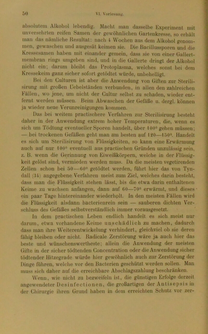 ahsoluteiu Alkoliol lebendig. Macht man dassell>e Experiment mit unversehrten reifen Samen der gewöhnlichen Gartenkresse, so erhält man das nämliche Resultat: nach 4 Wochen aus dem Alkohol genom- men, gewaschen und ausgesät keimen sie. Die Bacillussporen und die Kressesamen hal)en mit einander gemein, dass sie von einer Gallert- memhran rings umgehen sind, und in die Gallerte dringt der Alkohol nicht ein; darum bleibt das Protoplasma, welches sonst hei dem Kressekeim ganz sicher sofort getödtet würde, unhehelligt. Hei den Culturen ist aber die Anwendung von Giften zur Sterili- sirung mit großen Uehelständen verbunden, in allen den zahlreichen Fällen, wo jene, um nicht der Cultur selbst zu schaden, wieder ent- fernt werden müssen. Beim Abwaschen der Gefäße u. dergl. können ja wieder neue Verunreinigungen kommen. Das hei weitem practischere Verfahren zur Sterilisirung besteht daher in der Anwendung extrem hoher Temperaturen, die, wenn es sich um Tödtung eventueller Sporen handelt, über 100« gehen müssen; — bei trockenen Gefäßen geht man am besten auf liO—löO'*. Handelt es sich um Sterilisirung von Flüssigkeiten, so kann eine Erwärmung auch auf nur 100^ eventuell aus practischen Gründen unzulässig sein, z. B. wenn die Gerinnung von Eiweißkörpern, welche in der Flüssig- keit gelöst sind, vermieden werden muss. Da die meisten vegetirenden Zellen schon bei 50—getödtet werden, führt hier das von Tyn- dall (:U) angegebene Verfahren meist zum Ziel, welches darin besteht, dass man die Flüssigkeit stehen lässt, bis die etwa darin enthaltenen Keime zu wachsen anfangen, dann auf GO—TO» erwärmt, und dieses ein paar Tage hintereinander wiederhplt. In den meisten Fällen wird die Flüssigkeit alsdann bacterienrein sein — sauberen dichten Ver- schluss des Gefäßes selbstverständlich immer vorausgesetzt. In dem practischen Leben endlich handelt es sich meist nur darum, etwa vorhandene Keime unschädlich zu machen, dadurch dass man ihre Weiterentwickelung verhindert, gleichviel ob sie deren fähig bleiben oder nicht. Radicale Zerstörung wäre ja auch hier das beste und wünschenswertheste; allein die Anwendung der meisten Gifte in der sicher tödtenden Concentration oder die Anwendung sicher tödtender Hitzegrade würde hier gewöhnlich auch zur Zerstörung der Dinge führen, welche vor den Bacterien geschützt werden sollen. Man muss sich daher auf die erreichbare Abschlagszahlung beschränken. Wenn, wie nicht zu bezweifeln ist, die günstigen Erfolge derzeit angewendeter Desinfectionen, die großartigen der Antisepsis in der Chirurgie ibren Grund haben in dem erreichten Schutz vor zer-