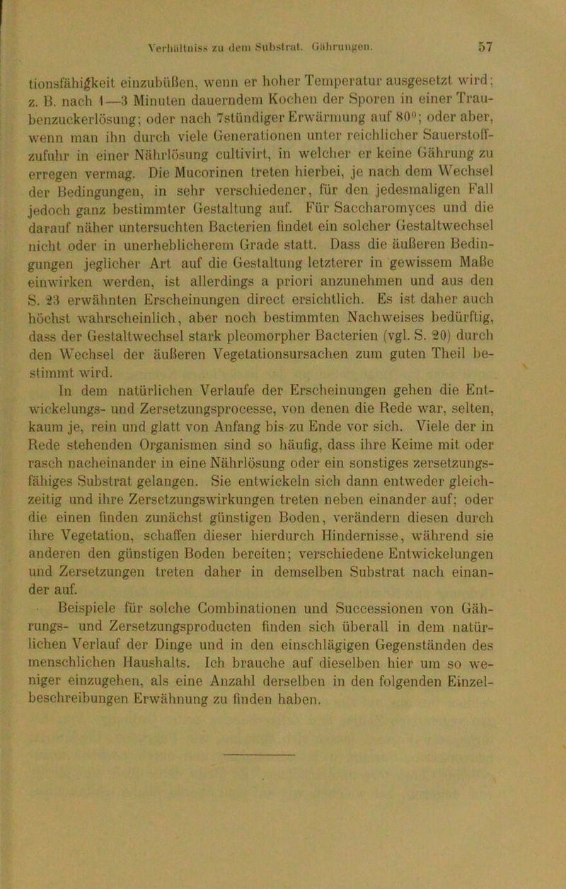 tionsfähigkeit eiiizubüBen, wenn er hoher Tempeialur ansgesetzt wird; z. B. nach 1—3 Minuten dauerndem Kochen der Sporen in einer Trau- henzuckerlösung; oder nach Tstündiger Erwärmung auf SO«; oder aber, wenn man ihn diircli viele (jenerationen unter reichliclier Sauerston- zufuhr in einer Nälirlösung cultivirt, in welcher er keine Gährung zu erregen vermag. Die Mucorinen treten hierbei, je nach dem Wechsel der Bedingungen, in sehr verschiedener, für den Jedesmaligen Fall jedoch ganz hestimmter Gestaltung auf. Für Saccharomyces und die darauf näher untersuchten Bacterien findet ein solcher Gestaltwechsel nicht oder in unerheblicherem Grade statt. Dass die äußeren Bedin- gungen jeglicher Art auf die Gestaltung letzterer in gewissem Maße einwirken werden, ist allerdings a priori anzunehmen und aus den S. 23 erwähnten Erscheinungen direct ersichtlich. Es ist daher auch höchst wahrscheinlich, aber noch bestimmten Nachweises bedürftig, dass der Gestaltwechsel stark pleomorpher Bacterien (vgl. S. 20) durch den Wechsel der äußeren Vegetationsursachen zum guten Theil be- stimmt wird. In dem natürlichen Verlaufe der Erscheinungen gehen die Ent- wickelungs- und Zersetzungsprocesse, von denen die Rede war, selten, kaum je, rein und glatt von Anfang bis zu Ende vor sich. Viele der in Rede stehenden Organismen sind so häufig, dass ihre Keime mit oder rasch nacheinander in eine Nährlösung oder ein sonstiges zersetzungs- fähiges Substrat gelangen. Sie entwickeln sich dann entweder gleich- zeitig und ihre Zersetzungswirkungen treten neben einander auf; oder die einen linden zunäch.st günstigen Boden, verändern diesen durch ihre Vegetation, schaffen dieser hierdurch Hindernisse, während sie anderen den günstigen Boden bereiten; verschiedene Entwickelungen und Zersetzungen treten daher in demselben Substrat nach einan- der auf. Beispiele für solche Combinationen und Successionen von Gäh- rungs- und Zersetzungsproducten finden sich überall in dem natür- lichen Verlauf der Dinge und in den einschlägigen Gegenständen des menschlichen Haushalts. Ich brauche auf dieselben hier um so we- niger einzugehen, als eine Anzahl derselben in den folgenden Einzel- beschreibungen Erwähnung zu finden haben.