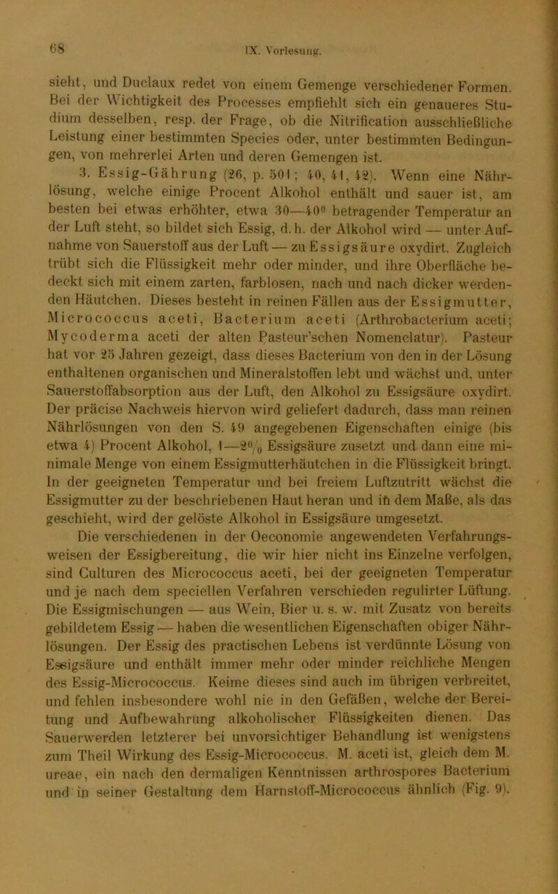 sieht, und Duclaux redet von einem Gemenge verschiedener Formen. Bei der Wichtigkeit des Processes empfiehlt sich ein genaueres Stu- dium desselben, resp. der Frage, ob die Nitrification ausschließliche Leistung einer bestimmten Species oder, unter bestimmten Bedingun- gen, von mehrerlei Arten und deren Gemengen ist. 3. Essig-Gährung (26, p. ÖOI; 40, 41, 42). Wenn eine Nähr- lösung, welche einige Procent Alkohol enthält und sauer ist, am besten bei etwas erhöhter, etwa 30—40^ betragender Temperatur an der Luft steht, so bildet sich Essig, d.h. der Alkohol wird — unter Auf- nahme von Sauerstoff aus der Luft — zu Essigsäure oxydirt. Zugleich trübt sich die Flüssigkeit mehr oder minder, und ihre Oberfläche be- deckt sich mit einem zarten, farblosen, nach und nach dicker werden- den Häutchen. Dieses besteht in reinen Fällen aus der Essig mutter, Micrococcus aceti, Bacterium aceti (Arthrobacterium aceti; Mycoderma aceti der alten Pasteur’schen Nomenclatur). Pasteur hat vor 2ö Jahren gezeigt, dass dieses Bacterium von den in der Lösung enthaltenen organischen und Mineralstoffen lebt und wächst und, unter Sauerstoffabsorption aus der Luft, den Alkohol zu Essigsäure oxydirt. Der präcise Nachweis hiervon wird geliefert dadurch, dass man reinen Nährlösungen von den S. 40 angegebenen Eigenschaften einige (bis etwa 4) Procent Alkohol, I—2Vo Essigsäure zusetzt und dann eine mi- nimale Menge von einem Essigmutterhäutchen in die Flüssigkeit bringt, ln der geeigneten Temperatur und bei freiem Luftzutritt wächst die Essigmutter zu der beschriebenen Haut heran und ifi dem Maße, als das geschieht, wird der gelöste Alkohol in Essigsäure umgesetzt. Die verschiedenen in der Oeconomie angewendeten Verfahrungs- weisen der Essigbereitung, die wir hier nicht ins Einzelne verfolgen, sind Gulturen des Micrococcus aceti, bei der geeigneten Temperatur und je nach dem speciellen Verfahren verschieden regulirter Lüftung. Die Essigmischungen — aus Wein, Bier u. s. w. mit Zusatz von bereits gebildetem Essig — haben die wesentlichen Eigenschaften obiger Nähr- lösungen. Der Essig des practischen Lebens ist verdünnte Lösung von Essigsäure und enthält immer mehr oder minder reichliche Mengen des Essig-Micrococeus. Keime dieses sind auch im übrigen verbreitet, und fehlen insbesondere wohl nie in den Gefäßen, welche der Berei- tung und Aufbewahrung alkoholischer Flüssigkeiten dienen. Das Sauerwerden letzterer bei unvorsichtiger Behandlung ist wenigstens zum Theil Wirkung des Essig-Micrococcus. M. aceti ist, gleich dem M. ureae, ein nach den dermaligen Kenntnissen arthrospores Bacterium und in seiner Gestaltung dem Harnstoff-Micrococcus ähnlich (Fig. 9),