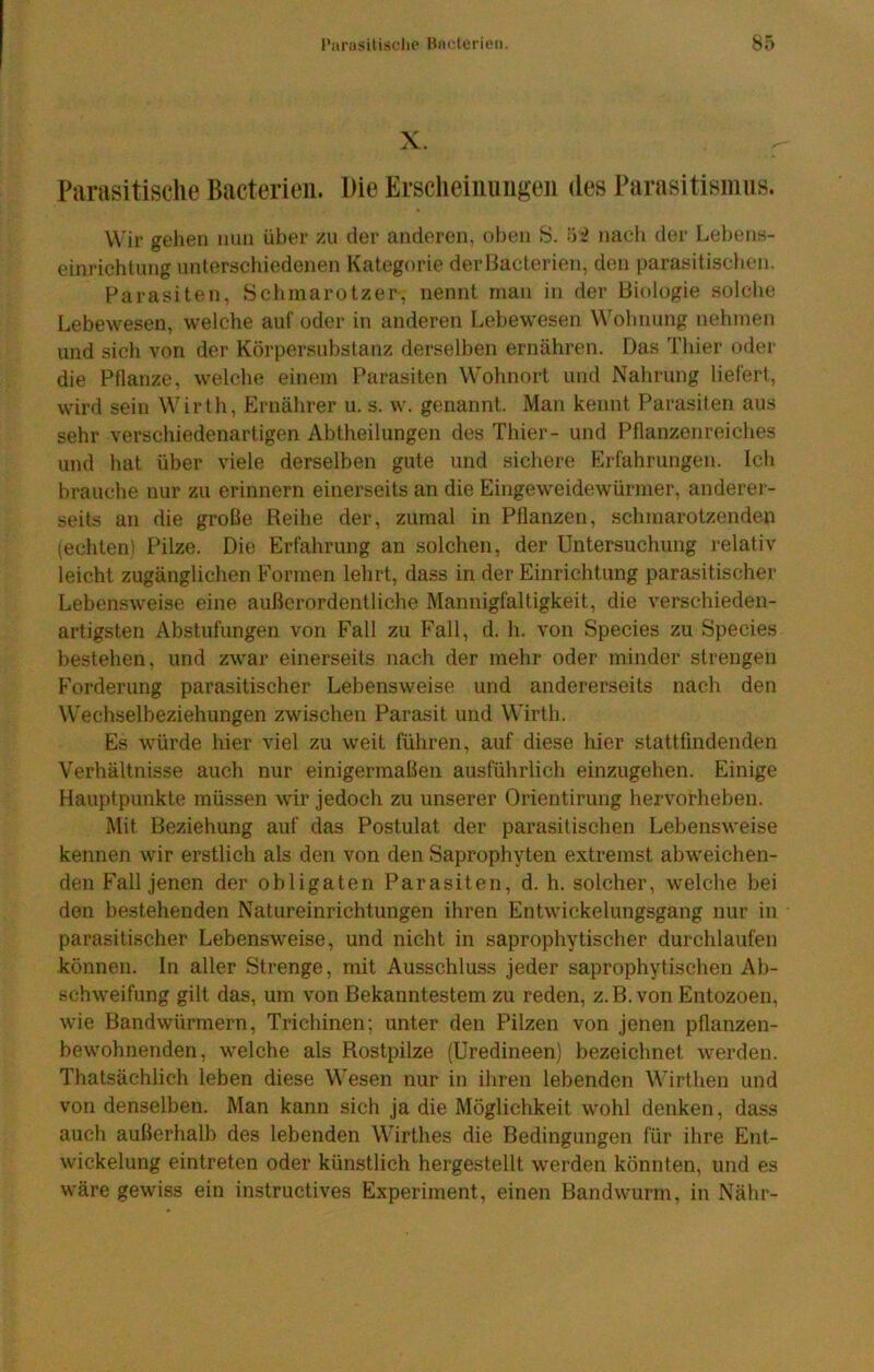 X. Parasitische Bacterieii. Die Erscheiiiiingen des Parasitismus. Wir gehen nun über zu der anderen, oben S. nach der Lebens- einrichtung unterschiedenen Kategorie derBacterien, den parasitisclien. Parasiten, Schmarotzer-, nennt man in der Biologie solclie Lebewesen, welche auf oder in anderen Lebewesen Wohnung nehmen und sich von der Körpersubstanz derselben ernähren. Das Thier oder die Pflanze, welche einem Parasiten Wolinort und Nahrung liefert, wird sein Wirth, Ernährer u. s. w. genannt. Man kennt Parasiten aus sehr verschiedenartigen Abtheilungen des Thier- und Pflanzenreiches und hat über viele derselben gute und sichere Erfahrungen. Ich brauche nur zu erinnern einerseits an die Eingeweidewürmer, anderer- seits an die große Reihe der, zumal in Pflanzen, schmarotzenden (echten) Pilze. Die Erfahrung an solchen, der Untersuchung relativ leicht zugänglichen Formen lehrt, dass in der Einrichtung parasitischer Lebensweise eine außerordentliche Mannigfaltigkeit, die verschieden- artigsten Abstufungen von Fall zu Fall, d. h. von Species zu Species bestehen, und zwar einerseits nach der mehr oder minder strengen Forderung parasitischer Lebensweise und andererseits nach den W'echselbeziehungen zwischen Parasit und Wirth. Es würde hier viel zu weit führen, auf diese hier stattfindenden Verhältnisse auch nur einigermaßen ausführlich einzugehen. Einige Hauptpunkte müssen wir jedoch zu unserer Orientirung hervorheben. Mit Beziehung auf das Postulat der parasitischen Lebensweise kennen wir erstlich als den von den Saprophyten extremst abweichen- den Fall jenen der obligaten Parasiten, d. h. solcher, welche bei den bestehenden Natureinrichtungen ihren Entwickelungsgang nur in parasitischer Lebensweise, und nicht in saprophytischer durchlaufen können. In aller Strenge, mit Ausschluss jeder saprophytischen Ab- schweifung gilt das, um von Bekanntestem zu reden, z. B. von Entozoen, wie Bandwürmern, Trichinen; unter den Pilzen von jenen pflanzen- bewohnenden, welche als Rostpilze (Uredineen) bezeichnet werden. Thatsächlich leben diese Wesen nur in ihren lebenden Wirthen und von denselben. Man kann sich ja die Möglichkeit wohl denken, dass auch außerhalb des lebenden Wirthes die Bedingungen für ihre Ent- wickelung eintreten oder künstlich hergestellt werden könnten, und es wäre gewiss ein instructives Experiment, einen Bandwurm, in Nähr-