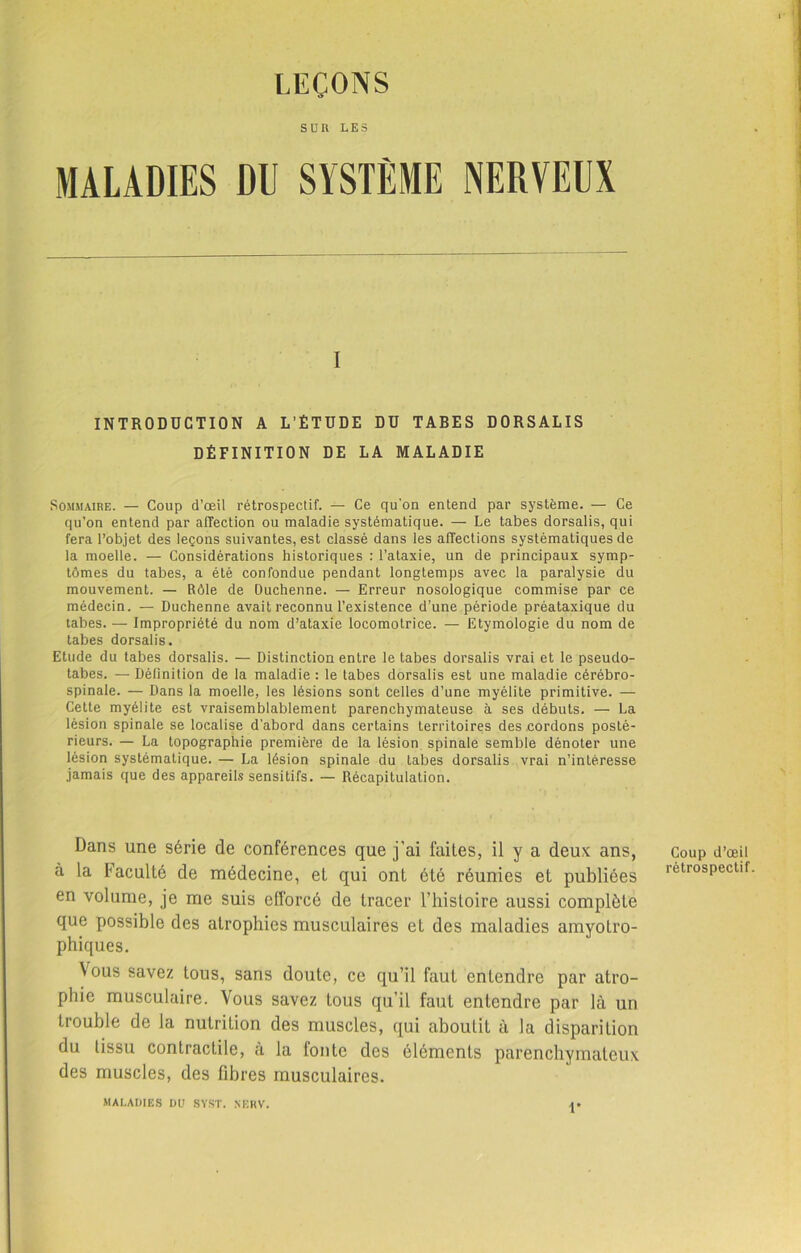 LEÇONS SUR LES MALADIES NERVEUX I INTRODUCTION A L’ÉTUDE DU TABES DORSALIS DÉFINITION DE LA MALADIE Sommaire. — Coup d’œil rétrospectif. — Ce qu'on entend par système. — Ce qu’on entend par affection ou maladie systématique. — Le tabes dorsalis, qui fera l’objet des leçons suivantes, est classé dans les affections systématiques de la moelle. — Considérations historiques : l’ataxie, un de principaux symp- tômes du tabes, a été confondue pendant longtemps avec la paralysie du mouvement. — Rôle de Duchenne. — Erreur nosologique commise par ce médecin. — Duchenne avait reconnu l’existence d’une période préataxique du tabes. — Impropriété du nom d’ataxie locomotrice. — Etymologie du nom de tabes dorsalis. Etude du tabes dorsalis. — Distinction entre le tabes dorsalis vrai et le pseudo- tabes. — Définition de la maladie : le tabes dorsalis est une maladie cérébro- spinale. — Dans la moelle, les lésions sont celles d’une myélite primitive. — Cette myélite est vraisemblablement parenchymateuse à ses débuts. — La lésion spinale se localise d’abord dans certains territoires des cordons posté- rieurs. — La topographie première de la lésion spinale semble dénoter une lésion systématique. — La lésion spinale du tabes dorsalis vrai n’intéresse jamais que des appareils sensitifs. — Récapitulation. Dans une série de conférences que j’ai fuiles, il y a deux ans, à la Vacuité de médecine, et qui ont été réunies et publiées en volume, je me suis efforcé de tracer l’histoire aussi complète que possible des atrophies musculaires et des maladies amyotro- phiques. Vous savez tous, sans doute, ce qu’il faut entendre par atro- phie musculaire. Vous savez tous qu’il faut entendre par là un trouble de la nutrition des muscles, qui aboutit à la disparition du tissu contractile, à la fonte des éléments parenchymateux des muscles, des fibres musculaires. MALADIES DU SYST. NERV. 1*