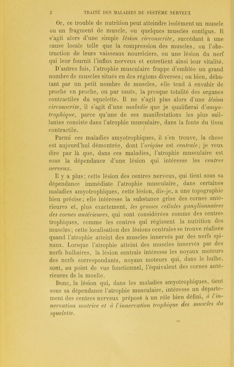 Or, ce trouble de nutrition peut atteindre isolément un muscle ou un fragment de muscle, ou quelques muscles contigus. 11 s'agit alors d’une simple lésion circonscrite, succédant à une cause locale telle que la compression des muscles, ou l’obs- truction de leurs vaisseaux nourriciers, ou une lésion du nerf qui leur fournit l’influx nerveux et entretient ainsi leur vitalité. D’autres fois, l’atrophie musculaire frappe d’emblée un grand nombre de muscles situés en des régions diverses; ou bien, débu- tant par un petit nombre de muscles, elle tend à envahir de proche en proche, ou par sauts, la presque totalité des organes contractiles du squelette. 11 ne s’agit plus alors d’une lésion circonscrite, il s’agit d’une maladie que je qualifierai & amyo- trophique, parce qu’une de ses manifestations les plus sail- lantes consiste dans l’atrophie musculaire, dans la fonte du tissu contractile. Parmi ces maladies amyotrophiques, il s’en trouve, la chose est aujourd’hui démontrée, dont l'origine est centrale ; je veux dire par là que, dans ces maladies, l’atrophie musculaire est sous la dépendance d’une, lésion qui intéresse les centres nerveux. Il y a plus; cette lésion des centres nerveux, qui tient sous sa dépendance immédiate l’atrophie musculaire, dans certaines maladies amyotrophiques, cette lésion, dis-je, a une topographie bien précise; elle intéresse la substance grise des cornes anté- rieures et, plus exactement, les grosses cellules ganglionnaires des cornes antérieures, qui sont considérées comme des centres trophiques, comme les centres qui régissent la nutrition des muscles; cette localisation des lésions centrales se trouve réalisée quand l’atrophie atteint des muscles innervés par des nerfs spi- naux. Lorsque l’atrophie atteint des muscles innervés par des nerfs bulbaires, la lésion centrale intéresse les noyaux moteurs des nerfs correspondants, noyaux moteurs qui, dans le bulbe, sont, au point de vue fonctionnel, l’équivalent des cornes anté- rieures de la moelle. Donc, la lésion qui, dans les maladies amyotrophiques, lient sous sa dépendance l’atrophie musculaire, intéresse un départe- ment des centres nerveux préposé à un rôle bien défini, à l in- nervation motrice et à i innervation trophique des muscles du squelette.