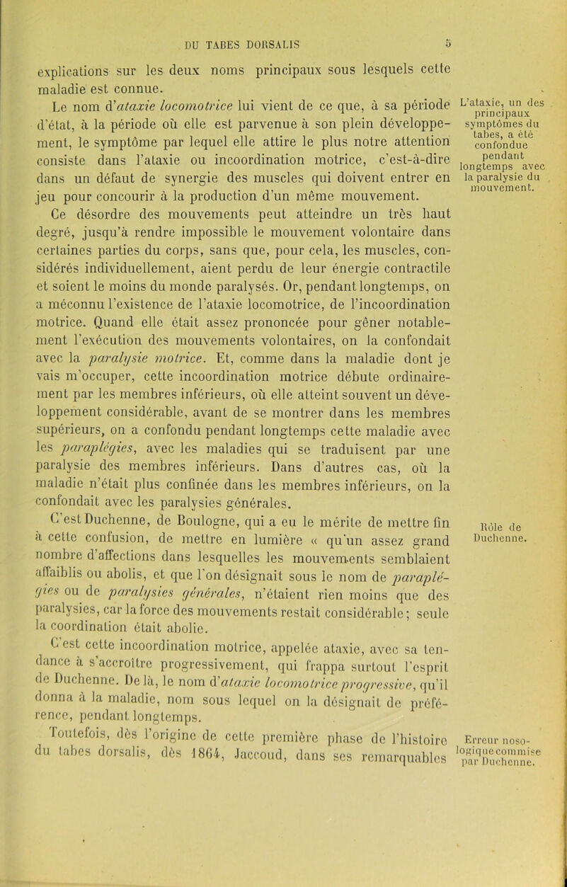 explications sur les deux noms principaux sous lesquels cetle maladie est connue. Le nom d'ataxie locomotrice lui vient de ce que, à sa période d’état, à la période où elle est parvenue à son plein développe- ment, le symptôme par lequel elle attire le plus notre attention consiste dans l’aLaxie ou incoordination motrice, c’est-à-dire dans un défaut de synergie des muscles qui doivent entrer en jeu pour concourir à la production d'un même mouvement. Ce désordre des mouvements peut atteindre un très haut degré, jusqu’à rendre impossible le mouvement volontaire dans certaines parties du corps, sans que, pour cela, les muscles, con- sidérés individuellement, aient perdu de leur énergie contractile et soient le moins du monde paralysés. Or, pendant longtemps, on a méconnu l’existence de l’ataxie locomotrice, de l’incoordination motrice. Quand elle était assez prononcée pour gêner notable- ment l’exécution des mouvements volontaires, on la confondait avec la paralysie motrice. Et, comme dans la maladie dont je vais m’occuper, cette incoordination motrice débute ordinaire- ment par les membres inférieurs, où elle aLteint souvent un déve- loppement considérable, avant de se montrer dans les membres supérieurs, on a confondu pendant longtemps cette maladie avec les paraplégies, avec les maladies qui se traduisent par une paralysie des membres inférieurs. Dans d’autres cas, où la maladie n’était plus confinée dans les membres inférieurs, on la confondait avec les paralysies générales. (j estDuchenne, de Boulogne, qui a eu le mérite de mettre fin a cetle contusion, de meltre en lumière « qu'un assez grand nombre d affections dans lesquelles les mouvements semblaient affaiblis ou abolis, et que l’on désignait sous le nom de paraplé- gies ou de paralysies générales, n’étaient rien moins que des paralysies, car la force des mouvements restait considérable; seule la coordination était abolie. L est cette incoordination motrice, appelée ataxie, avec sa ten- dance à s’accroître progressivement, qui frappa surtout l’esprit de Duchenne. Delà, le nom d'ataxie locomotrice progressive, qu’il donna à la maladie, nom sous lequel on la désignait de préfé- rence, pendant longtemps. Toutefois, dès l’origine de cette première phase de l’histoire du tabes dorsahs, dès -J 864, Jaccoud, dans ses remarquables L’ataxie, un des principaux symptômes du tabes, a été confondue pendant longtemps avec la paralysie du mouvement. ltôle de Duchenne. Erreur noso- logiquocommise par Duchenne.