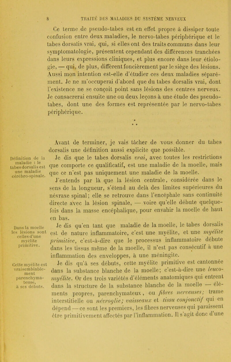 Ce terme de pseudo-tabes est en effet propre à dissiper toute confusion entre deux maladies, le nervo-tabes périphérique et le tabes dorsalis vrai, qui, si elles ont des traits communs dans leur symptomatologie, présentent cependant des différences tranchées dans leurs expressions cliniques, et plus encore dans leur étiolo- gie, — qui, de plus, différent foncièrement par le siège des lésions. Aussi mon intention est-elle d’étudier ces deux maladies séparé- ment. Je ne m’occuperai d’abord que du tabes dorsalis vrai, dont l’existence ne se conçoit point sans lésions des centres nerveux. Je consacrerai ensuite une ou deux leçons à une étude des pseudo- tabes, dont une des formes est représentée par le nervo-tabes périphérique. ★ Définition de la maladie : le tabes dorsalis est une maladie cérébro-spinale. Dans la moelle les lésions sont celles d’une myélite primitive. Celte myélite est vraisemblable- ment parenchyma- teuse, à scs débuts. Avant de terminer, je vais tâcher de vous donner du tabes dorsalis une définition aussi explicite que possible. Je dis que le tabes dorsalis vrai, avec toutes les restrictions que comporte ce qualificatif, est une maladie de la moelle, mais que ce n’est pas uniquement une maladie de la moelle. J’entends par là que la lésion centrale, considérée dans le sens de la longueur, s’étend au delà des limites supérieures du névraxe spinal; elle se retrouve dans l’encéphale sans continuité directe avec la lésion spinale, — voire qu’elle débute quelque- fois dans la masse encéphalique, pour envahir la moelle de haut en bas. Je dis qu’en tant que maladie de la moelle, le tabes dorsalis est de nature inflammatoire, c’est une myélite, et une myélite primitive, c’est-à-dire que le processus inflammatoire débute dans les tissus même de la moelle, il n’est pas consecutif à une inflammation des enveloppes, à une méningite. Je dis qu’à ses débuts, cette myélite primitive est cantonnée dans la substance blanche de la moelle; c’est-à-dire une lenco- myélite. Or des trois variétés d’éléments anatomiques qui entrent dans la structure de la substance blanche de la moelle élé- ments propres, parenchymateux, ou fibres nerveuses; trame interstitielle ou névroglie; vaisseaux et tissu conjonctif qui en dépend — ce sont les premiers, les fibres nerveuses qui paraissent être primitivement affectés par l’inflammation. Il s agit donc d une