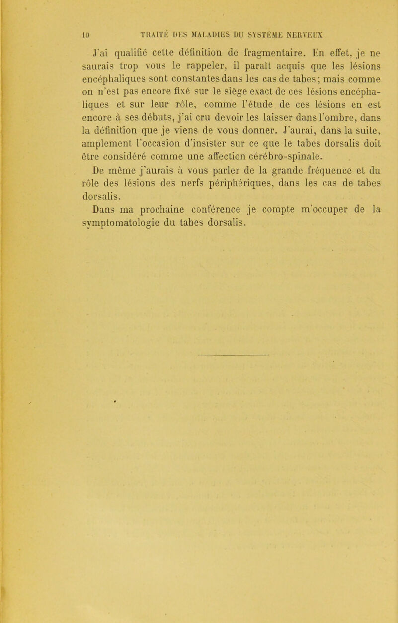 J'ai qualifié celle définition de fragmentaire. En effet, je ne saurais trop vous le rappeler, il paraît acquis que les lésions encéphaliques sont constantes dans les cas de tabes; mais comme on n’est pas encore fixé sur le siège exact de ces lésions encépha- liques et sur leur rôle, comme l’étude de ces lésions en est encore à ses débuts, j’ai cru devoir les laisser dans l’ombre, dans la définition que je viens de vous donner. J’aurai, dans la suite, amplement l’occasion d’insister sur ce que le tabes dorsalis doit être considéré comme une affection cérébro-spinale. De même j’aurais à vous parler de la grande fréquence et du rôle des lésions des nerfs périphériques, dans les cas de tabes dorsalis. Dans ma prochaine conférence je compte m’occuper de la symptomatologie du tabes dorsalis.