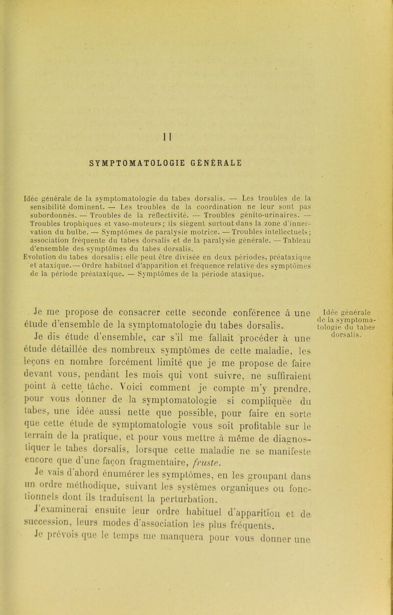 SYMPTOMATOLOGIE GÉNÉRALE Idée générale de la symptomatologie du tabes dorsalis. — Les troubles de la sensibilité dominent. —• Les troubles de la coordination ne leur sont pas subordonnés. — Troubles de la réflectivité. — Troubles génito-urinaires. — Troubles trophiques et vaso-moteurs; ils siègent surtout dans la zone d’inner- vation du bulbe. — Symptômes de paralysie motrice. — Troubles intellectuels; association fréquente du tabes dorsalis et de la paralysie générale. —Tableau d’ensemble des symptômes du tabes dorsalis. Evolution du tabes dorsalis; elle peut être divisée en deux périodes, préataxique et ataxique.— Ordre habituel d’apparition et fréquence relative des symptômes de la période préataxique. — Symptômes de la période ataxique. Je me propose de consacrer celle seconde conférence à une élude d’ensemble de la symptomatologie du tabes dorsalis. Je dis étude d ensemble, car s’il me fallait procéder à une étude détaillée des nombreux symptômes de cette maladie, les leçons en nombre forcément limité que je me propose de faire devant vous, pendant les mois qui vont suivre, ne suffiraient point à cette lâche. Voici comment je compte m’y prendre, pour vous donner de la symptomatologie si compliquée du tabes, une idée aussi nette que possible, pour faire en sorte que celle élude de symptomatologie vous soit profitable sur le terrain de la pratique, et pour vous mettre à même de diagnos- tiquer le tabes dorsalis, lorsque cette maladie ne se manifeste encore que d'une façon fragmentaire, fruste. Je vais d’abord énumérer les symptômes, en les groupant dans un ordre méthodique, suivant les systèmes organiques ou fonc- tionnels dont ils traduisent la perturbation. J’examinerai ensuite leur ordre habituel d'apparition et de succession, leurs modes d’association les plus fréquents. Je prévois que le temps me manquera pour vous donner une Idée générale de la symptoma- tologie du tabes dorsalis.
