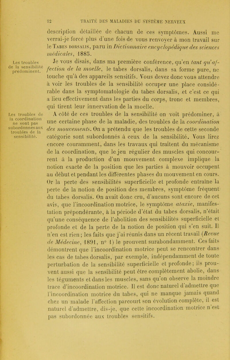 Les troubles de la sensibilité prédominent. Les troubles de la coordination ne sont pas subordonnés aux troubles de la sensibilité. description détaillée de chacun de ces symptômes. Aussi me verrai-je forcé plus d'une fois de vous renvoyer à mon travail sur le Tabes dorsalis, paru in Dictionnaire encyclopédique des sciences médicales, 1885. Je vous disais, dans ma première conférence, qu’en tant qu af- fection de la moelle, le tabes dorsalis, dans sa forme pure, ne touche qu’à des appareils sensitifs. Vous devez donc vous attendre à voir les troubles de la sensibilité occuper une place considé- rable dans la symptomatologie du tabes dorsalis, et c’est ce qui a lieu effectivement dans les parties du corps, tronc et membres, qui tirent leur innervation de la moelle. A côté de ces troubles de la sensibilité on voit prédominer, à une certaine phase de la maladie, des troubles de la coordination des mouvements. On a prétendu que les troubles de cette seconde catégorie sont subordonnés à ceux de la sensibilité. Vous lirez encore couramment, dans les travaux qui traitent du mécanisme delà coordination, que le jeu régulier des muscles qui concour- ront à la production d’un mouvement complexe implique la notion exacte de la position que les parties à mouvoir occupent au début et pendant les différentes phases du mouvement en cours. Or la perte des sensibilités superficielle et profonde entraîne la perte de la notion de position des membres, symptôme fréquent du tabes dorsalis. On avait donc cru, d’aucuns sont encore de cet avis, que l'incoordination motrice, le symptôme ataxie, manifes- tation prépondérante, à la période d’état du tabes dorsalis, n’était qu’une conséquence de l’abolition des sensibilités superficielle et profonde et de la perte de la notion de position qui s’en suit. Il n’en est rien ; les faits que j’ai réunis dans un récent travail (Revue de Médecine, 1891, n° 1) le prouvent surabondamment. Ces faits démontrent que l'incoordination motrice peut se rencontrer dans les cas de tabes dorsalis, par exemple, indépendamment de toute perturbation de la sensibilité superficielle et profonde; ils prou- vent aussi que la sensibilité peut être complètement abolie, dans les téguments et dans les muscles, sans qu’on observe la moindre trace d’incoordination motrice. Il est donc naturel d admettre que l’incoordination motrice du tabes, qui ne manque jamais quand chez un malade l'affection parcourt son évolution complète, il est naturel d’admettre, dis-je, que celte incoordination motrice n est pas subordonnée aux troubles sensitifs.