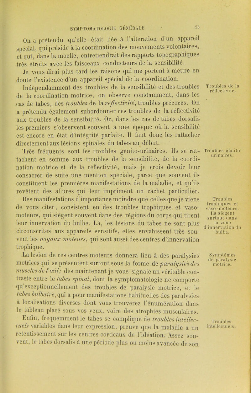 On a prétendu qu'elle était liée à l’altération d'un appareil spécial, qui préside à la coordination des mouvements volontaires, et qui, dans la moelle, entretiendrait des rapports topographiques très étroits avec les faisceaux conducteurs de la sensibilité. Je vous dirai plus tard les raisons qui me portent à mettre en doute l’existence d’un appareil spécial de la coordination. Indépendamment des troubles de la sensibilité et des troubles de la coordination motrice, on observe constamment, dans les cas de tabes, des troubles de la réflectivité, troubles précoces. On a prétendu également subordonner ces troubles de la réflectivité aux troubles de la sensibilité. Or, dans les cas de tabes dorsalis les premiers s’observent souvent à une époque où la sensibilité est encore en état d’intégrité parfaite. 11 faut donc les rattacher directement aux lésions spinales du tabes au début. Très fréquents sont les troubles génito-urinaires. Ils se rat- tachent en somme aux troubles de la sensibilité, de la coordi- nation motrice et de la réflectivité, mais je crois devoir leur consacrer de suite une mention spéciale, parce que souvent ils constituent les premières manifestations de la maladie, et qu’ils revêtent des allures qui leur impriment un cachet particulier. Des manifestations d’importance moindre que celles que je viens de vous citer, consistent en des troubles trophiques et vaso- moteurs, qui siègent souvent dans des régions du corps qui tirent leur innervation du bulbe. Là, les lésions du tabes ne sont plus circonscrites aux appareils sensitifs, elles envahissent très sou- vent les noyaux moteurs, qui sont aussi des centres d’innervation trophique. La lésion de ces centres moteurs donnera lieu à des paralysies motrices qui se présentent surtout sous la forme de paralysies des muscles cle l'œil; dès maintenant je vous signale un véritable con- traste entre le tabes spinal, dont la symptomatologie ne comporte qu’exceptionnellement des troubles de paralysie motrice, et le tabes bulbaire, qui a pour manifestations habituelles des paralysies à localisations diverses dont vous trouverez l’énumération dans le tableau placé sous vos yeux, voire des atrophies musculaires. Enfin, fréquemment le tabes se complique de troubles intellec- tuels variables dans leur expression, preuve que la maladie a un retentissement sur les centres corticaux de l’idéation. Assez sou- vent, le tabes dorsalis à une période plus ou moins avancée de son Troubles de la réflectivité. Troubles génito- urinaires. Troubles trophiques et vaso-moteurs. Ils siègent surtout dans la zone d’innervation du bulbe. Symptômes de paralysie motrice. Troubles intellectuels.