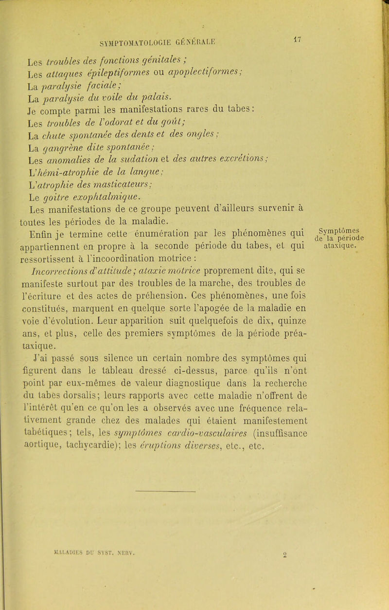 Les troubles des fonctions génitales ; Les attaques épileptiformes ou apoplectiformes ; La paralysie faciale; La paralysie du voile du palais. Je compte parmi les manifestations rares du tabes: Les troubles de l'odorat et du y ont; La chute spontanée des dents et des ongles ; La gangrène dite spontanée ; Les anomalies de la sudation et des autres excrétions ; h'hémi-atrophie de la langue: h'atrophie des masticateurs ; Le goitre exophtalmique. Les manifestations de ce groupe peuvent d’ailleurs survenir à toutes les périodes de la maladie. Enfin je termine cette énumération par les phénomènes qui d|yJJR^”®Je appartiennent en propre à la seconde période du tabes, et qui ataxique, ressortissent à l'incoordination motrice : Incorrections d'attitude ; ataxie motrice proprement dite, qui se manifeste surtout par des troubles de la marche, des troubles de l’écriture et des actes de préhension. Ces phénomènes, une fois constitués, marquent en quelque sorte l’apogée de la maladie en voie d’évolution. Leur apparition suit quelquefois de dix, quinze ans, et plus, celle des premiers symptômes de la période préa- laxique. J’ai passé sous silence un certain nombre des symptômes qui figurent dans le tableau dressé ci-dessus, parce qu’ils n'ont point par eux-mêmes de valeur diagnostique dans la recherche du tabes dorsalis; leurs rapports avec cette maladie n’offrent de l’intérêt qu’en ce qu'on les a observés avec une fréquence rela- tivement grande chez des malades qui étaient manifestement tabétiques; tels, les symptômes cardio-vasculaires (insuffisance aortique, tachycardie); les éruptions diverses, etc., etc. UAI.ADIKS DU SVST. NËUV. O