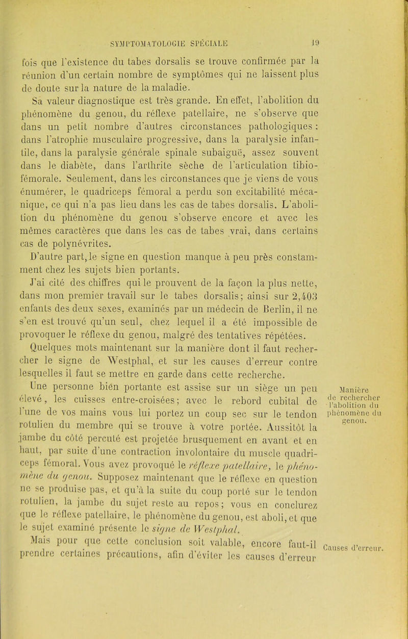 fois que l’existence du labes dorsalis se trouve confirmée par la réunion d’un certain nombre de symptômes qui ne laissent plus de doute sur la nature de la maladie. Sa valeur diagnostique est très grande. En effet, l’abolition du phénomène du genou, du réflexe patellaire, ne s’observe que dans un petit nombre d’autres circonstances pathologiques : dans l’atrophie musculaire progressive, dans la paralysie infan- tile, dans la paralysie générale spinale subaiguë, assez souvent dans le diabète, dans l’arthrite sèche de l’articulation Libio- fémorale. Seulement, dans les circonstances que je viens de vous énumérer, le quadriceps fémoral a perdu son excitabilité méca- nique, ce qui n’a pas lieu dans les cas de tabes dorsalis. L’aboli- tion du phénomène du genou s’observe encore et avec les mêmes caractères que dans les cas de tabes vrai, dans certains cas de polynévrites. D’autre part, le signe en question manque à peu près constam- ment chez les sujets bien portants. J’ai cité des chiffres qui le prouvent de la façon la plus netLe, dans mon premier travail sur le tabes dorsalis; ainsi sur 2,403 enfants des deux sexes, examinés par un médecin de Berlin, il ne s’en est trouvé qu’un seul, chez lequel il a été impossible de provoquer le réflexe du genou, malgré des tentatives répétées. Quelques mots maintenant sur la manière dont il faut recher- cher le signe de Westphal, et sur les causes d’erreur contre lesquelles il faut se mettre en garde dans cette recherche. Lne personne bien portante est assise sur un siège un peu élevé, les cuisses entre-croisées; avec le rebord cubital de 1 une de vos mains vous lui portez un coup sec sur le tendon rotulicn du membre qui se trouve à votre portée. Aussitôt la jambe du côté percuté est projetée brusquement en avant et en haut, par suite d’une contraction involontaire du muscle quadri- ceps fémoral. Vous avez provoqué le réflexe patellaire, le phéno- mène du genou. Supposez maintenant que le réflexe en question ne se produise pas, et qu’à la suite du coup porté sur le tendon rotulien, la jambe du sujet reste au repos; vous en conclurez que le réflexe patellaire, le phénomène du genou, est aboli, et que le sujet examiné présente le signe de Westphal. Mais pour que cette conclusion soit valable, encore faut-il prendre certaines précautions, afin d’éviter les causes d’erreur Manière de rechercher l’abolition du phénomène du genou. Causes d’erreur.