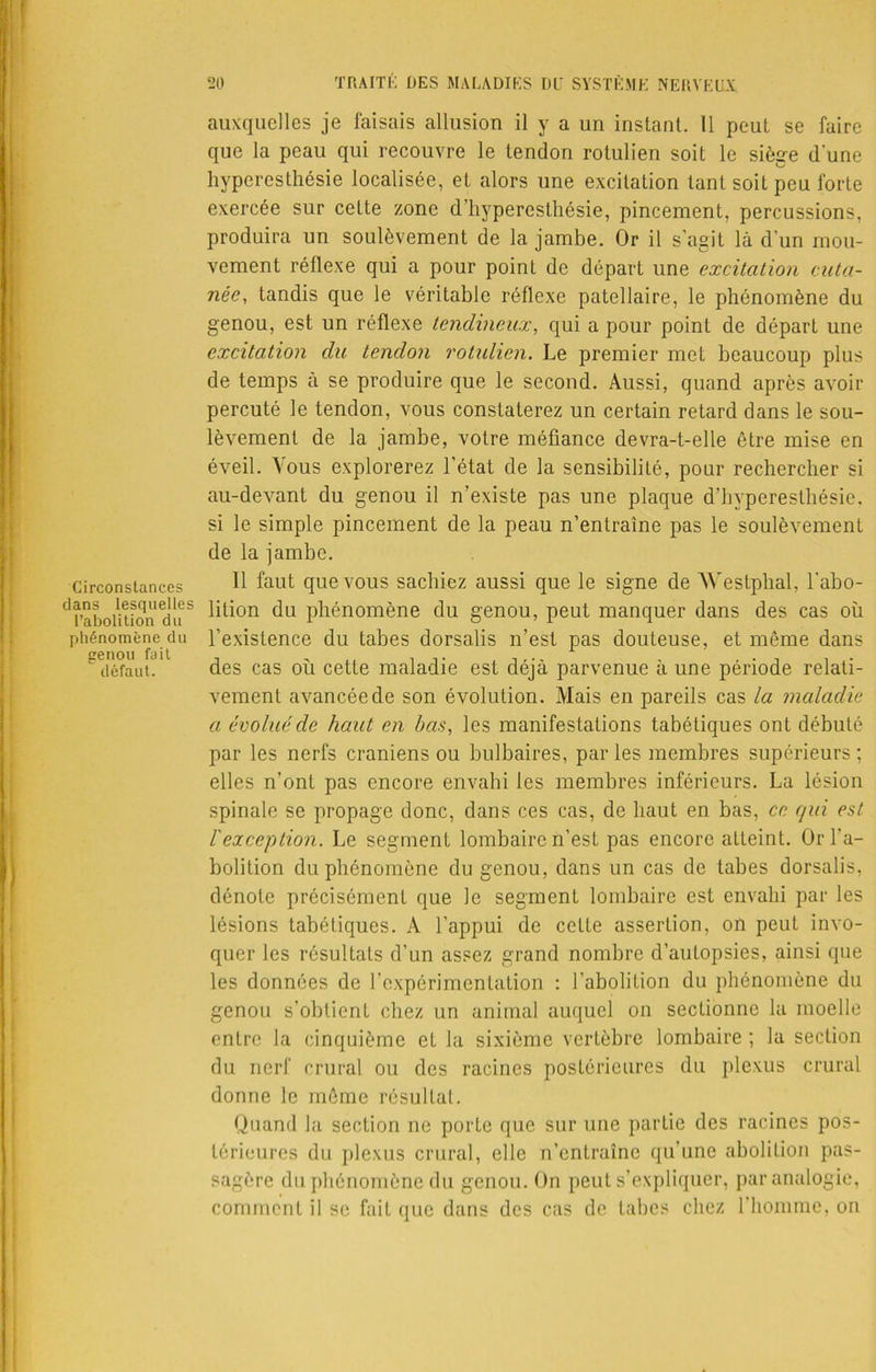 Circonstances dans lesquelles l’abolition du phénomène du genou fait défaut. auxquelles je faisais allusion il y a un instant. Il peut se faire que la peau qui recouvre le tendon rotulien soit le siège d'une hyperesthésie localisée, et alors une excitation tant soit peu forte exercée sur cette zone d’hyperesthésie, pincement, percussions, produira un soulèvement de la jambe. Or il s’agit là d’un mou- vement réflexe qui a pour point de départ une excitation cuta- née, tandis que le véritable réflexe patellaire, le phénomène du genou, est un réflexe tendineux, qui a pour point de départ une excitation du tendon rotulien. Le premier met beaucoup plus de temps à se produire que le second. Aussi, quand après avoir percuté le tendon, vous constaterez un certain retard dans le sou- lèvement de la jambe, votre méfiance devra-t-elle être mise en éveil. Vous explorerez l’état de la sensibilité, pour rechercher si au-devant du genou il n’existe pas une plaque d’hyperesthésie, si le simple pincement de la peau n’entraine pas le soulèvement de la jambe. Il faut que vous sachiez aussi que le signe de Westphal, l'abo- lition du phénomène du genou, peut manquer dans des cas où l’existence du tabes dorsalis n’est pas douteuse, et même dans des cas où cette maladie est déjà parvenue à une période relati- vement avancée de son évolution. Mais en pareils cas la maladie a évolué de haut en bas, les manifestations tabétiques ont débuté par les nerfs crâniens ou bulbaires, par les membres supérieurs ; elles n’ont pas encore envahi les membres inférieurs. La lésion spinale se propage donc, dans ces cas, de haut en bas, ce qui est F exception. Le segment lombaire n’est pas encore atteint. Or l’a- bolition du phénomène du genou, dans un cas de tabes dorsalis, dénote précisément que le segment lombaire est envahi par les lésions tabétiques. A l’appui de celte assertion, on peut invo- quer les résultats d’un assez grand nombre d’autopsies, ainsi que les données de l'expérimentation : l’abolition du phénomène du genou s’obtient chez un animal auquel on sectionne la moelle entre la cinquième et la sixième vertèbre lombaire ; la section du nerf crural ou des racines postérieures du plexus crural donne le môme résultat. Quand la section ne porte que sur une partie des racines pos- térieures du plexus crural, elle n’entraîne qu'une abolition pas- sagère du phénomène du genou. On peut s’expliquer, par analogie, comment il se fait que dans des cas de tabes chez l'homme, on