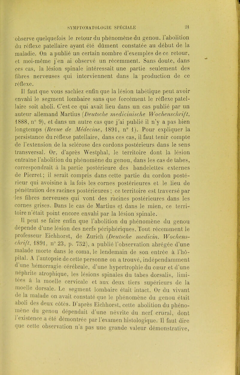 observe quelquefois le retour du phénomène du genou, l’abolition du réflexe patellaire ayant été dûment constatée au début de la maladie. On a publié un certain nombre d’exemples de ce retour, et moi-même j'en ai observé un récemment. Sans doute, dans çes cas, la lésion spinale intéressait une partie seulement des libres nerveuses qui interviennent dans la production de ce réflexe. Il faut que vous sachiez enfin que la lésion tabétique peut avoir envahi le segment lombaire sans que forcément le réflexe patel- laire soit aboli. C’est ce qui avait lieu dans un cas publié par un auteur allemand Martius (Deutsche medicinische Wochenschrift, 1888. n° 9), et dans un autre cas que j’ai publié il n’y a pas bien longtemps (Revue de Médecine, 1891, n° 1). Pour expliquer la persistance du réflexe patellaire, dans ces cas, il faut tenir compte de l’extension de la sclérose des cordons postérieurs dans le sens transversal. Or, d’après Westphal, le territoire dont la lésion entraîne l’abolition du phénomène du genou, dans les cas de tabes, correspondrait à la partie postérieure des bandelettes externes de Pierret; il serait compris dans cette partie du cordon posté- rieur qui avoisine à la fois les cornes postérieures et le lieu de pénétration des racines postérieures ; ce territoire est traversé par les fibres nerveuses qui vont des racines postérieures dans les cornes grises. Dans le cas de Martius et dans le mien, ce terri- toire n’était point encore envahi par la lésion spinale. Il peut se faire enfin que l’abolition du phénomène du genou dépende d’une lésion des nerfs périphériques. Tout récemment le professeur Eichhorst, de Zurich (Deutsche medicin. Wochens- chrift, 1891, n° 23, p. 732), a publié l’observation abrégée d’une malade morte dans le coma, le lendemain de son entrée à l’hô- pital. A 1 autopsie de cette personne on a trouvé, indépendamment d une hémorragie cérébrale, d’une hypertrophie du cœur et d’une néphrite atrophique, les lésions spinales du Labes dorsalis, limi- t(,e> à la moelle cervicale et aux deux tiers supérieurs de la moelle dorsale. Le segment lombaire était intacL. Or du vivant de la malade on avait constaté (|uc le phénomène du genou était aboli des deux côtés. D’après Eichhorst, ceLle abolition du phéno- mène du genou dépendait d’une névrite du nerf crural, dont 1 existence a été démontrée par l’examen histologique. 11 faut dire que celle observation na pas une grande valeur démonstrative,