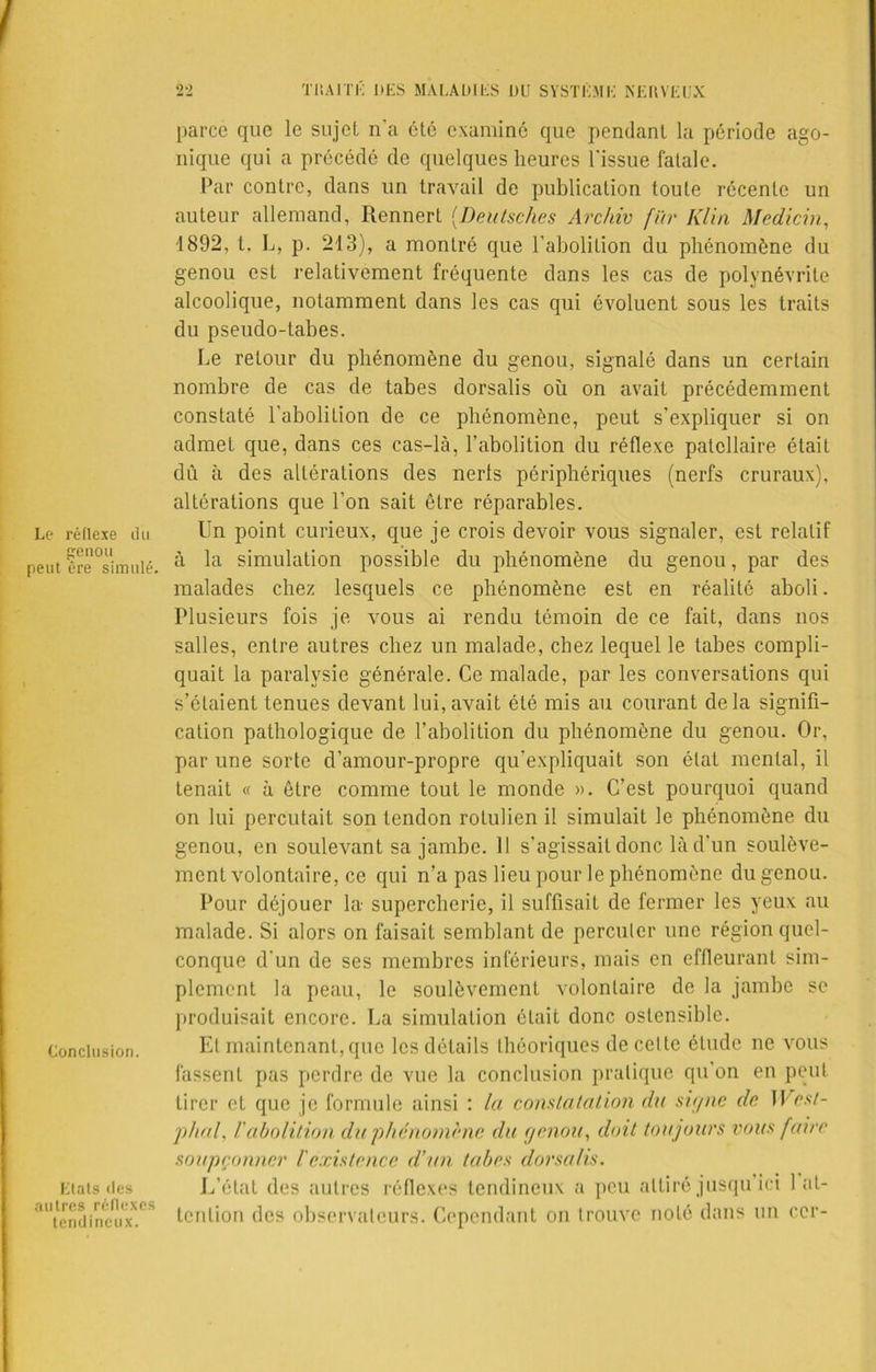 Le réflexe du genou peut ère simulé. Conclusion. Etats <lcs autres réflexes tendineux. parce que le sujet n'a été examiné que pendant la période ago- nique qui a précédé de quelques heures l'issue fatale. Par contre, dans un travail de publication toute récente un auteur allemand, Rennert (Deutsches Arcliiv fur Klin Medicin, 1892, t. L, p. 213), a montré que l’abolition du phénomène du genou est relativement fréquente dans les cas de polynévrite alcoolique, notamment dans les cas qui évoluent sous les traits du pseudo-tabes. Le retour du phénomène du genou, signalé dans un certain nombre de cas de tabes dorsalis où on avait précédemment constaté l'abolition de ce phénomène, peut s’expliquer si on admet que, dans ces cas-là, l’abolition du réflexe patellaire était dû à des altérations des nerls périphériques (nerfs cruraux), altérations que l’on sait être réparables. Un point curieux, que je crois devoir vous signaler, est relatif à la simulation possible du phénomène du genou, par des malades chez lesquels ce phénomène est en réalité aboli. Plusieurs fois je vous ai rendu témoin de ce fait, dans nos salles, entre autres chez un malade, chez lequel le tabes compli- quait la paralysie générale. Ce malade, par les conversations qui s’étaient tenues devant lui,avait été mis au courant delà signifi- cation pathologique de l’abolition du phénomène du genou. Or, par une sorte d’amour-propre qu’expliquait son état mental, il tenait « à être comme tout le monde ». C’est pourquoi quand on lui percutait son tendon rotulien il simulait le phénomène du genou, en soulevant sa jambe. Il s’agissait donc là d’un soulève- ment volontaire, ce qui n’a pas lieu pour le phénomène du genou. Pour déjouer la supercherie, il suffisait de fermer les yeux au malade. Si alors on faisait semblant de percuter une région quel- conque d'un de ses membres inférieurs, mais en effleurant sim- plement la peau, le soulèvement volontaire de la jambe se produisait encore. La simulation était donc ostensible. El maintenant,que les détails théoriques de cette étude ne vous fassent pas perdre de vue la conclusion pratique qu’on en peut tirer et que je formule ainsi : la consultation du signe de West- phal, l'abolition du phénomène du genou, doit toujours vous faire soupçonner l'existence d’un tabes dorsalis. L’état des autres réflexes tendineux a peu attiré jusqu’ici l at- tention des observateurs. Cependant on trouve noté dans un ccr-