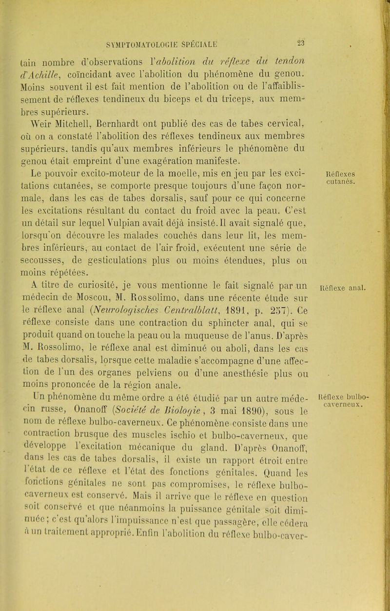 tain nombre d’observations l'abolition dit réflexe dit tendon d'Achille, coïncidant avec l’abolition du phénomène du genou. Moins souvent il est fait mention de l’abolition ou de l’affaiblis- sement de réflexes tendineux du biceps et du triceps, aux mem- bres supérieurs. Weir Mitchell, Bernhardt ont publié des cas de tabes cervical, où on a constaté l’abolition des réflexes tendineux aux membres supérieurs, tandis qu’aux membres inférieurs le phénomène du genou était empreint d’une exagération manifeste. Le pouvoir excito-moteur de la moelle, mis en jeu par les exci- tations cutanées, se comporte presque toujours d’une façon nor- male, dans les cas de tabes dorsalis, sauf pour ce qui concerne les excitations résultant du contact du froid avec la peau. C’est un détail sur lequel Yulpian avait déjà insisté. Il avait signalé que, lorsqu'on découvre les malades couchés dans leur lit, les mem- bres inférieurs, au contact de l’air froid, exécutent une série de secousses, de gesticulations plus ou moins étendues, plus ou moins répétées. À titre de curiosité, je vous mentionne le fait signalé par un médecin de Moscou, M. Rossolimo, dans une récente éLude sur le réflexe anal (Nenrologisches Centrcilblatt, 1891, p. 257). Ce réflexe consiste dans une contraction du sphincter anal, qui se produit quand on touche la peau ou la muqueuse de l’anus. D’après M. Rossolimo, le réflexe anal est diminué ou aboli, dans les cas de tabes dorsalis, lorsque cette maladie s’accompagne d’une affec- tion de 1 un des organes pelviens ou d’une anesthésie plus ou moins prononcée de la région anale. I n phénomène du môme ordre a été étudié par un autre méde- cin russe, Onanoff (Société de Biologie, 3 mai 1890), sous le nom de réflexe bulbo-caverneux. Ce phénomène consiste dans une contraction brusque des muscles ischio et bulbo-caverneux, que développe 1 excitation mécanique du gland. D’après Onanoff, dans les cas de tabes dorsalis, il existe un rapport étroit entre 1 état de ce réflexe et l’état des fonctions génitales. Quand les fonctions génitales ne sont pas compromises, le réflexe bulbo- caverneux est conservé. Mais il arrive que le réflexe en question soit conservé et que néanmoins la puissance génitale soit dimi- nuée; c’est qu’alors l’impuissance n’est que passagère, elle cédera à un traitement approprié. Enfin l’abolition du réflexe bulbo-cavcr- llédexes cutanés. lié fl exe anal. Hédexe bulbo- caverneux.