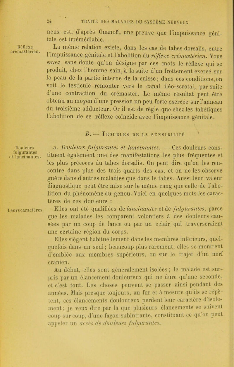 noux est, .d après Onanofl, une preuve que l'impuissance géni- tale est irrémédiable. Réflexe La même relation existe, dans les cas de tabes dorsalis, entre 1 impuissance génitale et 1 abolition du réflexe crémastérien. Vous savez sans doute qu on désigne par ces mots le réflexe qui se produit, chez 1 homme sain, à la suite d'un frottement exercé sur la peau de la partie interne de la cuisse; dans ces conditions,on voit le testicule remonter vers le canal iléo-scrotal, par suite d une contraction du crémaster. Le môme résultat peut être obtenu au moyen d’une pression un peu forte exercée sur l’anneau du troisième adducteur. Or il est de règle que chez les tabétiques 1 abolition de ce réflexe coïncide avec l’impuissance génitale. B. — Troubles de la sensibilité Douleurs a. Douleurs fulgurantes et lancinantes. — Ces douleurs cons- e/lancinantes, tituent également une des manifestations les plus fréquentes et les plus précoces du tabes dorsalis. On peut dire qu’on les ren- contre dans plus des trois quarts des cas, et on ne les observe guère dans d'autres maladies que dans le tabes. Aussi leur valeur diagnostique peut être mise sur le même rang que celle de l'abo- lition du phénomène du genou. Voici en quelques mots les carac- tères de ces douleurs : Leurs caractères. Elles ont été qualifiées de lancinantes et de fulgurantes, parce que les malades les comparent volontiers à des douleurs cau- sées par un coup de lance ou par un éclair qui traverseraient une certaine région du corps. Elles siègent habituellement dans les membres inférieurs, quel- quefois dans un seul ; beaucoup plus rarement, elles se montrent d’emblée aux membres supérieurs, ou sur le trajet d'un nerf crânien. Au début, elles sont généralement isolées ; le malade est sur- pris par un élancement douloureux qui ne dure qu’une seconde, et c'est tout. Les choses peuvent se passer ainsi pendant des années. Mais presque toujours, au fur et à mesure qu'ils se répè- tent, ces élancements douloureux perdent leur caractère d isole- ment; je veux dire par là que plusieurs élancements se suivent coup sur coup, d’une façon subintrante, constituant ce qu on peut appeler un accès de douleurs fulgurantes.