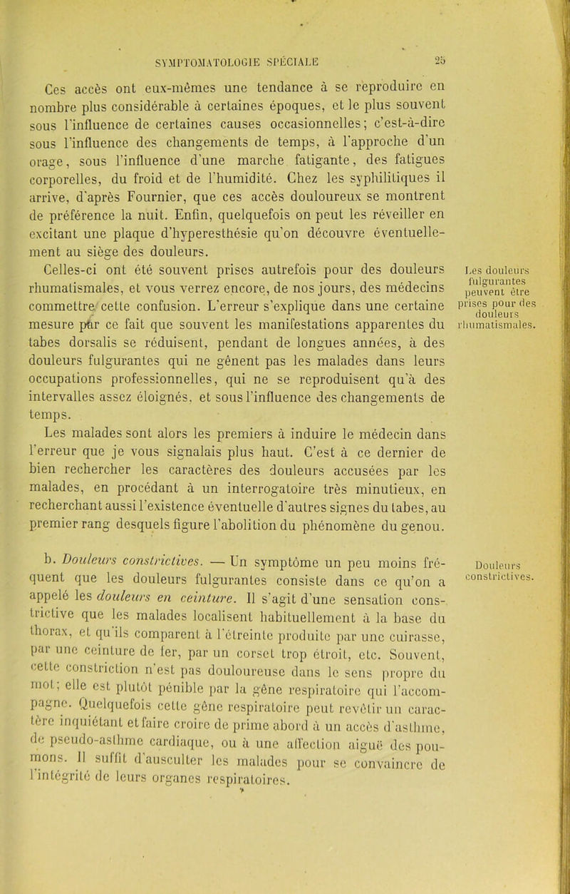 Ces accès ont eux-mêmes une tendance à se reproduire en nombre plus considérable à certaines époques, et le plus souvent sous l'influence de certaines causes occasionnelles; c’est-à-dire sous l'influence des changements de temps, à l'approche d’un orage, sous l’influence d’une marche fatigante, des fatigues corporelles, du froid et de l’humidité. Chez les syphilitiques il arrive, d'après Fournier, que ces accès douloureux se montrent de préférence la nuit. Enfin, quelquefois on peut les réveiller en excitant une plaque d'hyperesthésie qu’on découvre éventuelle- ment au siège des douleurs. Celles-ci ont été souvent prises autrefois pour des douleurs rhumatismales, et vous verrez encore, de nos jours, des médecins commettre cette confusion. L'erreur s’explique dans une certaine mesure pur ce fait que souvent les manifestations apparentes du tabes dorsalis se réduisent, pendant de longues années, à des douleurs fulgurantes qui ne gênent pas les malades dans leurs occupations professionnelles, qui ne se reproduisent qu’à des intervalles assez éloignés, et sous l'influence des changements de temps. Les malades sont alors les premiers à induire le médecin dans 1 erreur que je vous signalais plus haut. C’est à ce dernier de bien rechercher les caractères des douleurs accusées par les malades, en procédant à un interrogatoire très minutieux, en recherchant aussi 1 existence éventuelle d’autres signes du tabes, au premier rang desquels figure l’abolition du phénomène du genou. b. Douleurs constrictives. — Un symptôme un peu moins fré- quent que les douleurs fulgurantes consiste dans ce qu’on a appelé les douleurs en ceinture. Il s'agit d’une sensaLion cons- trictive que les malades localisent habituellement à la base du thorax, et qu ils comparent à 1 éLreinlc produite par une cuirasse, par une ceinture de 1er, par un corset trop étroit, etc. Souvent, cette constriction n est pas douloureuse dans le sens propre du mot, elle est plutôt pénible par la gêne respiratoire qui l’accom- pagne. Quelquefois cette gêne respiratoire peut revêtir un carac- tère inquiétant et faire croire de prime abord à un accès d'astlnne, de pseudo-asthme cardiaque, ou à une affection aiguë des pou- mons. Il suffit d ausculter les malades pour se convaincre de 1 intégrité de leurs organes respiratoires. Les douleurs fulgurantes peuvent être prises pour des douleurs rhumatismales. Douleurs constrictives.
