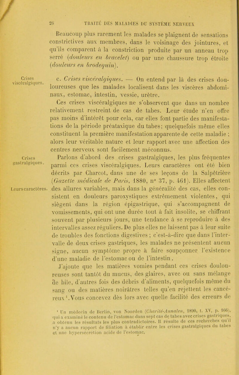 Crises viscéralgiques. Crises gastralgiques. Leurs caractères. 26 TRAITÉ DES MALADIES DU SYSTÈME NERVEUX Beaucoup plus rarement les malades se plaignent de sensations constrictives aux membres, dans le voisinage des jointures, et qu ils comparent a la constriclion produite par un anneau trop serré (douleurs en bracelet) ou par une chaussure trop étroite ('douleurs en brodequin). c. Crises viscéralgiques. — On entend par là des crises dou- loureuses que les malades localisent dans les viscères abdomi- naux, estomac, intestin, vessie, urètre. Ces crises viscéralgiques ne s’observenL que dans un nombre relativement restreint de cas de tabes. Leur étude n’en offre pas moins d’intérêt pour cela, car elles font partie des manifesta- tions de la période préataxique du tabes; quelquefois même elles constituent la première manifestation apparente de cette maladie ; alors leur véritable nature et leur rapport avec une affection des centres nerveux sont facilement méconnus. Parlons d’abord des crises gaslralgiques, les plus fréquentes parmi ces crises viscéralgiques. Leurs caractères ont été bien décrits par Charcot, dans une de ses leçons de la Salpêtrière (Gazette médicale de Paris, 1880, n° 37, p. 461). Elles affectent des allures variables, mais dans la généralité des cas, elles con- sistent en douleurs paroxystiques extrêmement violentes, qui siègent dans la région épigastrique, qui s’accompagnent de vomissements, qui ont une durée tout à fait insolite, se chiffrant souvent par plusieurs jours, une tendance à se reproduire à des intervalles assez réguliers. De plus elles ne laissent pas à leur suite de troubles des fonctions digestives ; c’est-à-dire que dans l'inter- valle de deux crises gastriques, les malades ne présentent aucun signe, aucun symptôme propre à faire soupçonner l’existence d’une maladie de l’estomac ou de l’intestin. •l’ajoute que les matières vomies pendant ces crises doulou- reuses sont tantôt du mucus, des glaires, avec ou sans mélange tic bile, d'autres fois des débris d’aliments, quelquefois même du sang ou des matières noirâtres telles qu’en rejettent les cancé- reux'.Vous concevez dès lors avec quelle facilité des erreurs de ' Un médecin de Rerlin, von Noorden (Charité-Annale», 1890, t. XV, p. 106), qui a examiné le contenu de l'estomac dans sept cas dç tabes avec crises gasi i iques, a obtenu les résultats les plus contradictoires. Il résulte de ces recherches <iu il n’y a aucun rapport de filiation à établir entre les crises gastralgiques du tabes et une hypersécrétion acide de l’estomac.