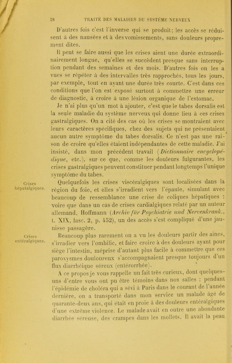 Crises hépatalgiques. Crises entéralgiques. D'autres fois c’est l'inverse qui se produit; les accès se rédui- sent à des nausées et à desvomissements, sans douleurs propre- ment dites. Il peut se laire aussi que les crises aient une durée extraordi- nairement longue, qu’elles se succèdent presque sans interrup- tion pendant des semaines et des mois. D'autres fois on les a vues se répéter à des intervalles très rapprochés, tous les jours, par exemple, tout en ayant une durée très courte. C’est dans ces conditions que l’on est exposé surtout à commettre une erreur de diagnostic, à croire à une lésion organique de l’estomac. Je n'ai plus qu'un mot à ajouter, c’est que le tabes dorsalis est la seule maladie du système nerveux qui donne lieu à ces crises gastralgiques. On a cité des cas où les crises se montraient avec leurs caractères spécifiques, chez des sujets qui ne présentaient aucun autre symptôme du tabes dorsalis. Ce n'est pas une rai- son de croire qu’elles étaient indépendantes de cette maladie. J’ai insisté, dans mon précédent travail (Dictionnaire encyclopé- dique, etc.), sur ce que, comme les douleurs fulgurantes, les crises gastralgiques peuvent constituer pendant longtemps l'unique symptôme du tabes. Quelquefois les crises viscéralgiques sont localisées dans la région du foie, et elles s’irradient vers l’épaule, simulant avec beaucoup de ressemblance une crise de coliques hépatiques : voire que dans un cas de crises cardialgiques relaté par un auteur allemand, Hoffmann (Archiv fiir Psychiatrie und Nervenkcank., t. XIX, fasc. 2, p. 4o2), un des accès s'est compliqué d'une jau- nisse passagère. beaucoup plus rarement on a vu les douleurs partir des aines, s’irradier vers l’ombilic, et faire croire à des douleurs ayant pour siège l’intestin, méprise d’autant plus lacilc a commettre que ces paroxysmes douloureux s'accompagnaient presque toujours d un fiux diarrhéique séreux (enlérorrhée). A ce propos je vous rappelle un fait très curieux, dont quelques- uns d’entre vous ont pu être témoins dans nos salles : pendant l’épidémie de choléra qui a sévi à Paris dans le courant de 1 année dernière, on a transporté dans mon service un malade âgé de quarante-deux ans, qui étail en proie à des douleurs entéralgiques d une extrême violence. Le malade avait en outre une abondante diarrhée séreuse, des crampes dans les mollets. Il avait la peau