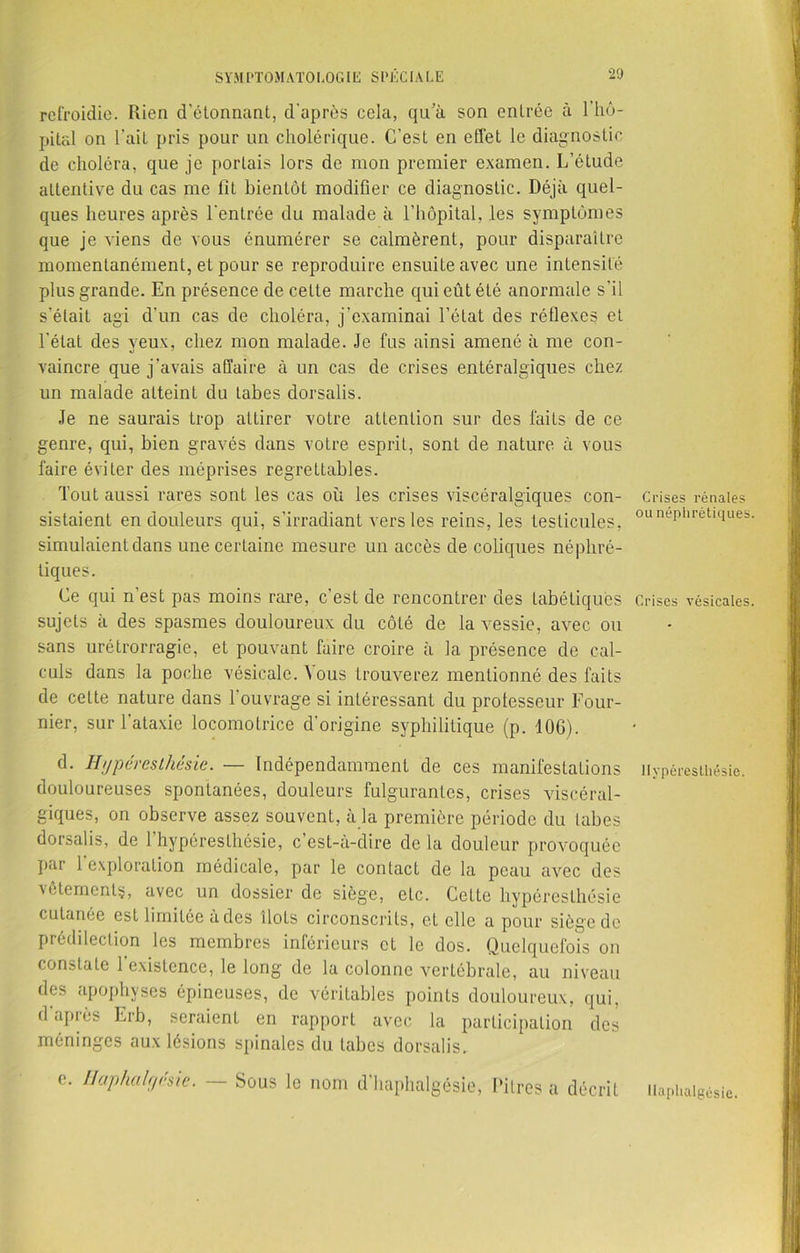 refroidie. Rien d’étonnant, d’après cela, qu’à son entrée à l’hô- pital on l’ait pris pour un cholérique. C’est en effet le diagnostic de choléra, que je portais lors de mon premier examen. L’étude attentive du cas me fit bientôt modifier ce diagnostic. Déjà quel- ques heures après l’entrée du malade à l’hôpital, les symptômes que je viens de vous énumérer se calmèrent, pour disparaitre momentanément, et pour se reproduire ensuite avec une intensité plus grande. En présence de cette marche qui eût été anormale s’il s’était agi d’un cas de choléra, j'examinai l’état des réflexes et l’état des yeux, chez mon malade. Je fus ainsi amené à me con- «J ' vaincre que j’avais affaire à un cas de crises entéralgiques chez un malade atteint du tabes dorsalis. Je ne saurais trop attirer votre attention sur des faits de ce genre, qui, bien gravés dans votre esprit, sont de nature à vous faire éviter des méprises regrettables. Tout aussi rares sont les cas où les crises viscéralgiques con- sistaient en douleurs qui, s’irradiant vers les reins, les testicules, simulaient dans une. certaine mesure un accès de coliques néphré- tiques. Ce qui n’est pas moins rare, c’est de rencontrer des tabétiques sujets à des spasmes douloureux du côté de la vessie, avec ou sans métrorragie, et pouvant faire croire à la présence de cal- culs dans la poche vésicale. Vous trouverez mentionné des faits de cette nature dans l’ouvrage si intéressant du professeur Four- nier, sur l'ataxie locomotrice d’origine syphilitique (p. 106). d. Hijpères thés ie. — Indépendamment de ces manifestations douloureuses spontanées, douleurs fulgurantes, crises viscéral- giques, on observe assez souvent, à la première période du tabes dorsalis, de l’hypérestliésie, c’est-à-dire de la douleur provoquée par 1 exploration médicale, par le contacL de la peau avec des vêtements, avec un dossier de siège, etc. Cette hypéreslhésie cutanée est limitée à des îlots circonscrits, eL elle a pour siège de prédilection les membres inférieurs et le dos. Quelquefois on constate 1 existence, le long de la colonne vertébrale, au niveau des apophyses épineuses, de véritables points douloureux, qui, d’après Erb, seraient en rapport avec la participation des méninges aux lésions spinales du tabes dorsalis, e. I/aphalr/ésie. —- Sous le nom d’haphalgésie, Pitres a décrit Crises rénales ou néphrétiques Crises vésicales. Hyperesthésie. Haphalgésie.