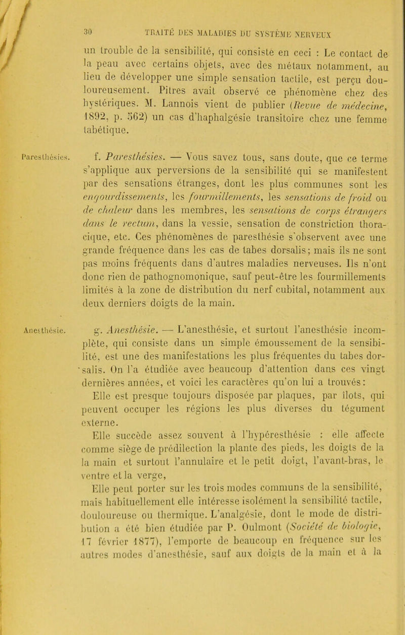 Paresthésies. Anesthésie. un trouble de la sensibilité, qui consisté en ceci : Le contact de la peau avec certains objets, avec des métaux notamment, au lieu de développer une simple sensation tactile, est perçu dou- loureusement. Pitres avait observé ce phénomène chez des hystériques. M. Lannois vient de publier (Revue de médecine, 1892, p. b G 2) un cas d’haphalgésie transitoire chez une femme tabétique. f. Paresthésies. — Vous savez tous, sans doute, que ce terme s’applique aux perversions de la sensibilité qui se manifestent par des sensations étranges, dont les plus communes sont les engourdissements, les fourmillements, les sensations de froid ou de chaleur dans les membres, les sensations de corps étrangers dans le rectum, dans la vessie, sensation de constriction thora- cique, etc. Ces phénomènes de paresthésie s'observent avec une grande fréquence dans les cas de tabes dorsalis; mais ils ne sont pas moins fréquents dans d’autres maladies nerveuses. Ils n’ont donc rien de pathognomonique, sauf peut-être les fourmillements limités à la zone de distribution du nerf cubital, notamment aux deux derniers doigts de la main. g. Anesthésie. — L’anesthésie, et surtout l’anesthésie incom- plète, qui consiste dans un simple émoussement de la sensibi- lité, est. une des manifestations les plus fréquentes du tabes dor- ' salis. On l’a étudiée avec beaucoup d’attention dans ces vingt dernières années, et voici les caractères qu’on lui a trouvés: Elle est presque toujours disposée par plaques, par Ilots, qui peuvent occuper les régions les plus diverses du tégument externe. Elle succède assez souvent à l’hypéresthésie : elle affecte comme siège de prédilection la plante des pieds, les doigts de la la main et surtout l’annulaire et le petit doigt, l’avant-bras, le ventre et la verge, Elle peut porter sur les trois modes communs de la sensibilité, mais habituellement elle intéresse isolément la sensibilité tactile, douloureuse ou thermique. L’analgésie, dont le mode de distri- bution a été bien étudiée par P. Oulmont (Société de biologie, 17 février 1877), l’emporte de beaucoup en fréquence sur les autres modes d’anesthésie, sauf aux doigts de la main et a la
