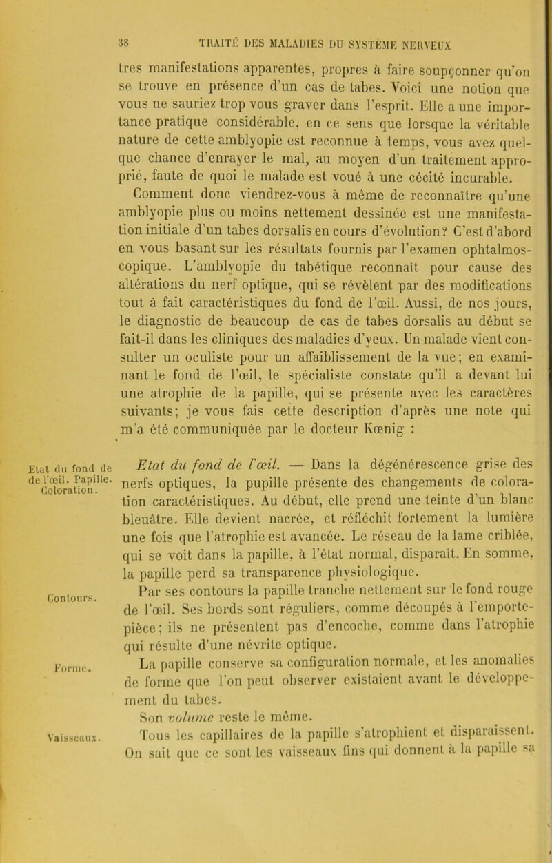 1res manifestations apparentes, propres à faire soupçonner qu’on se trouve en présence d’un cas de tabes. Voici une notion que vous ne sauriez trop vous graver dans l’esprit. Elle a une impor- tance pratique considérable, en ce sens que lorsque la véritable nature de cette amblyopie est reconnue à temps, vous avez quel- que chance d’enrayer le mal, au moyen d’un traitement appro- prié, faute de quoi le malade est voué à une cécité incurable. Comment donc viendrez-vous à même de reconnaître qu’une amblyopie plus ou moins nettement dessinée est une manifesta- tion initiale d’un tabes dorsalis en cours d’évolution? C’est d’abord en vous basant sur les résultats fournis par l’examen ophtalmos- copique. L’amblyopie du tabétique reconnaît pour cause des altérations du nerf optique, qui se révèlent par des modifications tout à fait caractéristiques du fond de l’œil. Aussi, de nos jours, le diagnostic de beaucoup de cas de tabes dorsalis au début se fait-il dans les cliniques des maladies d’yeux. Un malade vient con- sulter un oculiste pour un affaiblissement de la vue; en exami- nant le fond de l’œil, le spécialiste constate qu’il a devant lui une atrophie de la papille, qui se présente avec les caractères suivants; je vous fais cette description d’après une note qui m’a été communiquée par le docteur Kœnig : Elat du fond de de l'œil. Papille. Coloration. Contours. Forme. Vaisseaux. Etat du fond de l'œil. — Dans la dégénérescence grise des nerfs optiques, la pupille présente des changements de colora- tion caractéristiques. Au début, elle prend une teinte d’un blanc bleuâtre. Elle devient nacrée, et réfléchit fortement la lumière une fois que l’atrophie est avancée. Le réseau de la lame criblée, qui se voit dans la papille, à l’état normal, disparait. En somme, la papille perd sa transparence physiologique. Par ses contours la papille tranche nettement sur le fond rouge de l’œil. Ses bords sont réguliers, comme découpés à l’emporte- pièce; ils ne présentent pas d’encoche, comme dans l’atrophie qui résulte d’une névrite optique. La papille conserve sa configuration normale, et les anomalies de forme que l’on peut observer existaient avant le développe- ment du tabes. Son volume reste le même. Tous les capillaires de la papille s atrophient et disparaissent. On sait que ce sont les vaisseaux fins qui donnent à la papille sa