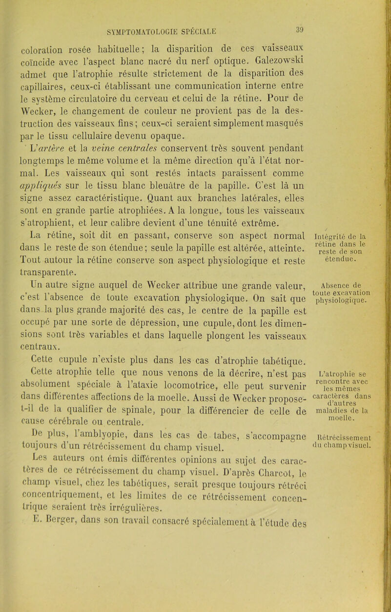 coloration rosée habituelle ; la disparition de ces vaisseaux coïncide avec l’aspect blanc nacré du nerf optique. Galezowski admet que l’atrophie résulte strictement de la disparition des capillaires, ceux-ci établissant une communication interne entre le système circulatoire du cerveau et celui de la rétine. Pour de Wecker, le changement de couleur ne provient pas de la des- truction des vaisseaux fins; ceux-ci seraient simplement masqués par le tissu cellulaire devenu opaque. L'artère et la veine centrales conservent très souvent pendant longtemps le même volume et la même direction qu’à l’état nor- mal. Les vaisseaux qui sont restés intacts paraissent comme appliqués sur le tissu blanc bleuâtre de la papille. C’est là un signe assez caractéristique. Quant aux branches latérales, elles sont en grande partie atrophiées. A la longue, tous les vaisseaux s’atrophient, et leur calibre devient d’une ténuité extrême. La rétine, soit dit en passant, conserve son aspect normal dans le reste de son étendue; seule la papille est altérée, atteinte. Tout autour la rétine conserve son aspect physiologique et reste transparente. Un autre signe auquel de Wecker attribue une grande valeur, c’est l’absence de toute excavation physiologique. On sait que dans la plus grande majorité des cas, le centre de la papille est occupé par une sorte de dépression, une cupule, dont les dimen- sions sont très variables et dans laquelle plongent les vaisseaux centraux. Cette cupule n’existe plus dans les cas d’atrophie tabétique. Cette atrophie telle que nous venons de la décrire, n’est pas absolument spéciale à l’ataxie locomotrice, elle peut survenir dans différentes affections de la moelle. Aussi de Wecker propose- t-il de la qualifier de spinale, pour la différencier de celle de cause cérébrale ou centrale. De plus, 1 amblyopie, dans les cas de tabes, s'accompagne toujours d’un rétrécissement du champ visuel. Les auteurs ont émis différentes opinions au sujet des carac- tères de ce rétrécissement du champ visuel. D’après Charcot, le champ visuel, chez les tabétiques, serait presque toujours rétréci concentriquement, et les limites de ce rétrécissement concen- trique seraient très irrégulières. E. Berger, dans son travail consacré spécialement à l’étude des Intégrité de la rétine dans le reste de son étendue. Absence de toute excavation physiologique. L’atrophie se rencontre avec les mêmes caractères dans d’autres maladies de la moelle. Rétrécissement du champ visuel.