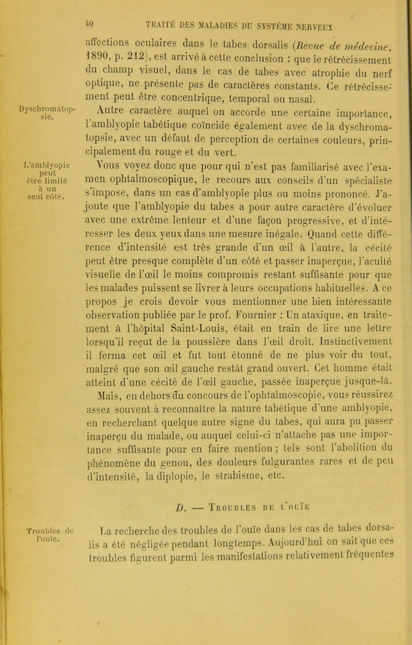 Dyschromatop- sie. L’amblyopie peut être limité à un seul côté. Troubles de l’ouïe. 40 TRAITÉ DES MALADIES DU SYSTÈME NERVEUX affections oculaires dans le tabes dorsalis (Revue de médecine, 1890, p. 212 ), est arrivé a cette conclusion : que le rétrécissement du champ visuel, dans le cas de tabes avec atrophie du nerf optique, ne présente pas de caractères constants. Ce rétrécisse- ment peut être concentrique, temporal ou nasal. Autre caractère auquel on accorde une certaine importance, 1 amblyopie tabétique coïncide également avec de la dyschroma- topsie, avec un défaut de perception de certaines couleurs, prin- cipalement du rouge et du vert. ^ ous voyez donc que pour qui n'est pas familiarisé avec l’exa- men ophtalmoscopique, le recours aux conseils d’un spécialiste s impose, dans un cas d’amblyopie plus ou moins prononcé. J’a- joute que l’amblyopie du tabes a pour autre caractère d’évoluer avec une extrême lenteur et d’une façon progressive, et d’inté- resser les deux yeux dans une mesure inégale. Quand cette diffé- rence d’intensité est très grande d’un œil à l’autre, la cécité peut être presque complète d’un côté et passer inaperçue, l'acuité visuelle de l'œil le moins compromis restant suffisante pour que les malades puissent se livrer à leurs occupations habituelles. A ce propos je crois devoir vous mentionner une bien intéressante observation publiée par le prof. Fournier : Un ataxique, en traite- ment à l’hôpital Saint-Louis, était en train de lire une lettre lorsqu’il reçut de la poussière dans l’œil droit. Instinctivement il ferma cet œil et fut tout étonné de ne plus voir du tout, malgré que son œil gauche restât grand ouvert. Cet homme était atteint d’une cécité de l’œil gauche, passée inaperçue jusque-là. Mais, en dehorsdu concours de l’ophtalmoscopie, vous réussirez assez souvent à reconnaître la nature tabétique d’une amblyopie, en recherchant quelque autre signe du tabes, qui aura pu passer inaperçu du malade, ou auquel celui-ci n’attache pas une impor- tance suffisante pour en faire mention ; tels sont l’abolition du phénomène du genou, des douleurs fulgurantes rares et de peu d’intensité, la diplopie, le strabisme, etc. D. — Troubles de l’ouïe La recherche des troubles de 1 ouïe dans les cas de tabes doisa- lis a été négligée pendant longtemps. Aujourd hui on sait que ces troubles figurent parmi les manifestations relativement fréquentes