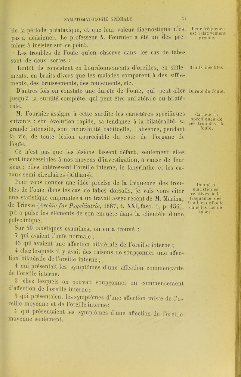 S Y M riO-M ATOLO GIE SPÉCIAL E il de la période préataxique, et que leur valeur diagnostique n’est pas à dédaigner. Le professeur A. Fournier a été un des pre- miers à insister sur ce point. • Les troubles de l’ouïe qu’on observe dans les cas de tabes sont de deux sortes : Tantôt ils consistent en bourdonnements d’oreilles, en siffle- ments, en bruits divers que les malades comparent à des siffle- ments, des bruissements, des roulements, etc. D’autres fois on constate une dureté de l’ouïe, qui peut aller jusqu'à la surdité complète, qui peut être unilatérale ou bilaté- rale. M. Fournier assigne à cette surdité les caractères spécifiques suivants : son évolution rapide, sa tendance à la bilatéralité, sa grande intensité, son incurabilité babiLuelle, l’absence, pendant la vie, de toute lésion appréciable du côté de l’organe de l’ouïe. Ce n’est pas que les lésions fassent défaut, seulement elles sont inaccessibles à nos moyens d’investigation, à cause de leur siège; elles intéressent l’oreille interne, le labyrinthe et les ca- naux semi-circulaires (Althaus). Pour vous donner une idée précise de la fréquence des trou- bles de l’ouïe dans les cas de tabes dorsalis, je vais vous citer une statistique empruntée à un travail assez récent de M. Marina, de Trieste (Archiv fur Psychiatrie, 1887, t. XXI, fasc. 1, p. 156), qui a puisé les éléments de son enquête dans la clientèle d’une polyclinique. Sur 40 tabétiques examinés, on en a trouvé : 7 qui avaient l’ouïe normale ; 15 qui avaient une affection bilatérale de l’oreille interne ; 4 chez lesquels il y avait des raisons de soupçonner une affec- tion bilatérale de l’oreille interne; 1 qui présentait les symptômes d’une affection commençante de l’oreille interne. 5 chez lesquels on pouvait soupçonner un commencement d’affection de l’oreille interne ; 5 qui présentaient les symptômes d’une affection mixte de l’o- reille moyenne et de l’oreille interne; 4 qui présentaient les symptômes d’une affection de l’oreille moyenne seulement. Leur fréquence est relativement grande. Bruits insolites. Dureté de l’ouïe. Caractères spécifiques de ces troubles de l’ouïe. Données statistiques relatives à la fréquence des troubles de l'ouïe dans les cas de tabes.